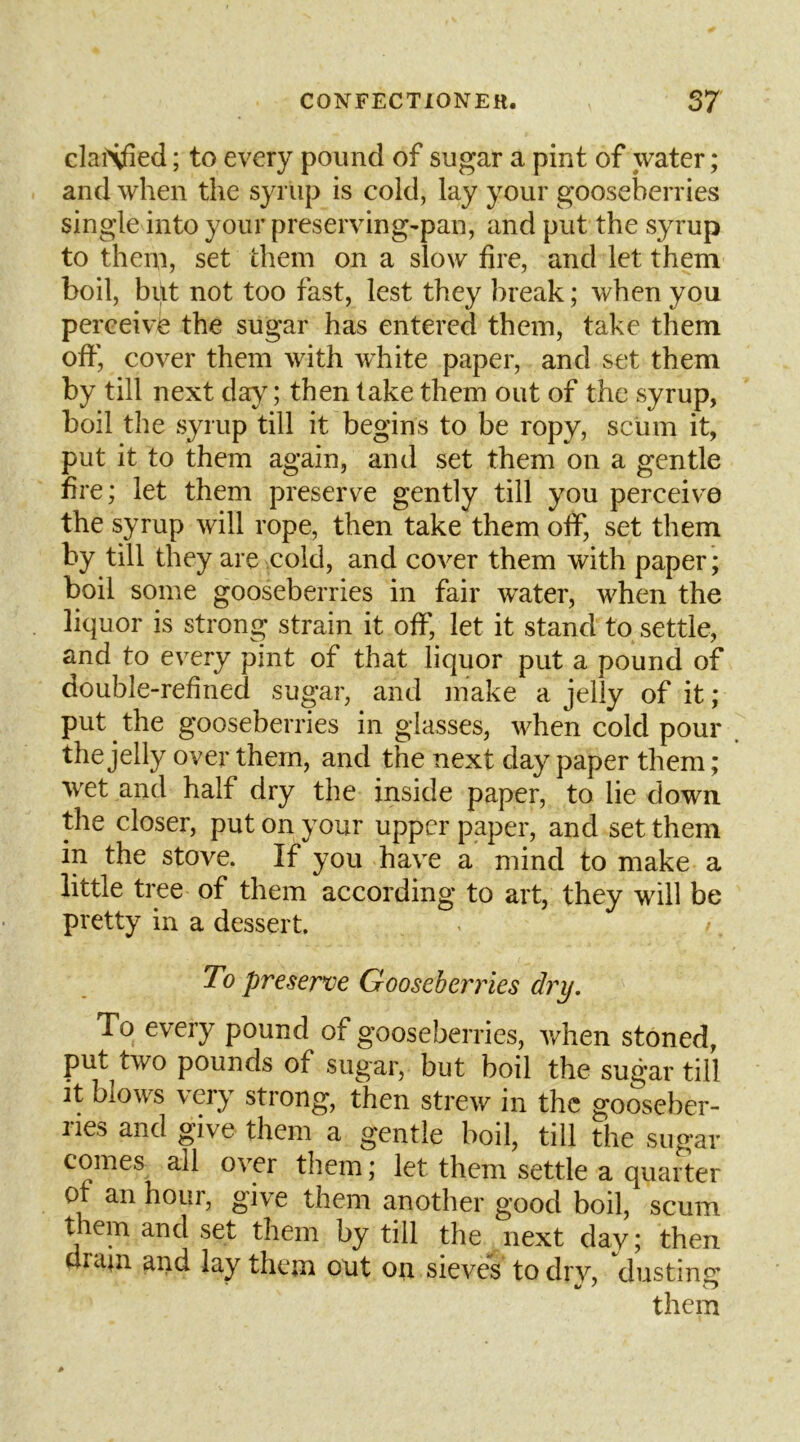 claiXfied; to every pound of sugar a pint of water; and when the syrup is cold, lay your gooseberries single into your preserving-pan, and put the syrup to them, set them on a slow fire, and let them boil, but not too fast, lest they break; when you perceive the sugar has entered them, take them off, cover them with white paper, and set them by till next day; then take them out of the syrup, boil the syrup till it begins to be ropy, scum it, put it to them again, and set them on a gentle fire; let them preserve gently till you perceive the syrup will rope, then take them off, set them by till they are cold, and cover them with paper; boil some gooseberries in fair water, when the liquor is strong strain it off, let it stand to settle, and to every pint of that liquor put a pound of double-refined sugar, and make a jelly of it; put ^ the gooseberries in glasses, when cold pour . the jelly over them, and the next day paper them ; wet and half dry the inside paper, to lie down, the closer, put on your upper paper, and set them in the stove. If you have a mind to make a little tree of them according to art, they will be pretty in a dessert. To preserve Gooseberries dry. To every pound of gooseberries, when stoned, put two pounds of sugar, but boil the sugar till it blows very strong, then strew in the gooseber- ries and give them a gentle boil, till the sugar comes all over them; let them settle a quarter of an hour, give them another good boil, scum tiein and set them by till the iiext day; then dram and lay them out on sieves to drv, dustimr