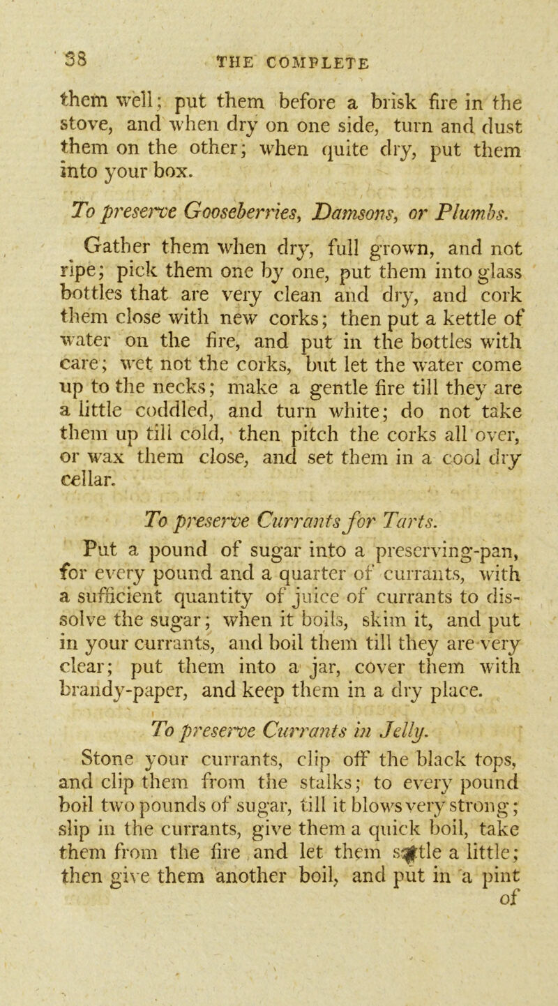 them well; put them before a brisk fire in the stove, and when dry on one side, turn and dust them on the other; when quite dry, put them into your box. To preserve Gooseberries^ Damsons, or Plumbs. Gather them when dry, full grown, and not ripe; pick them one by one, put them into glass bottles that are very clean and dry, and cork them close with new corks; then put a kettle of water on the fire, and put in the bottles with care; wet not the corks, but let the water come up to the necks; make a gentle fire till they are a little coddled, and turn white; do not take them up till cold, then pitch the corks all over, or wax them close, and set them in a cool dry cellar. To preserve Currants for Tarts. Put a pound of sugar into a preserving-pan, for e\Try pound and a quarter of currants, with a sufficient quantity of juice of currants to dis- solve the sugar; when it boils, skim it, and put in your currants, and boil them till they are very clear; put them into a jar, cover them with brandy-paper, and keep them in a dry place. To presci've Curra^its in Jelly. Stone your currants, clip off the black tops, and clip them from the stalks; to every pound boil two pounds of sugar, till it blows very strong; slip in the currants, give them a quick boil, take them from the fire and let them sq|tle a little; then give them another boil, and put in a pint of