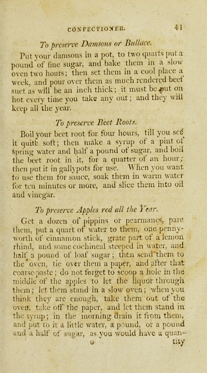 To preserve Damsons or Bidldce* Put your clcinisoiis in a pot, to two (^luiits putR pound of fine sugar, and bake tlicin in a slow oven two lioutsj then set them in a cool j)Lice ci tveek, and pour over them as much icnclcicd beet suet as will be an inch thick j it must be »put on hot every tiiiie you take any out; and they will keep all the year. To J)reserve Beet Roots. Boll your beet root for four hours, till you sed it quitb soft; then make a syrup of a pint of J^pring water and halt a pound ot sugar, and boil the beet root in it, for a (piartet of an hour; then put it in gallypots for use. W hen }'ou w^aiit to use them for sauce, soak them in warm water for ten minutes or more, and slice them into oil and vinegar. To preserve Apples red all the 1 car. Get a dozen of pippins ot pearmanes, pare them, put a (piart of water to them, one penny- worth of cinnamon stick, grate part ot a leinoii rhind, and some cochineal steeped in water, and half a pound of loaf sugar; then send'them to the*oven, tie over them a paper, and after that coarse paste; do not forget to scoop a hole in tlio middle of the apples to let the liquor through them; let them stand in a slow oven; v/henyuu think they arc enough, take tliem out of the oven, take ofi’ tlie paper, and let them stand in the syrup; in the morning drain it from them, and juit to it a little water, a pound, or a pound and a half of sugar, asymu would have a quaii-^ (Jr tity