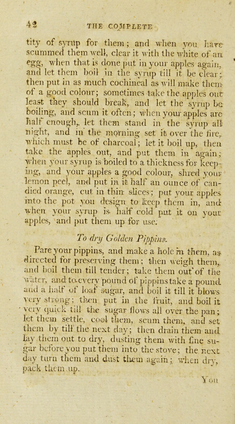 tity of syrup for them; and when you Iiare scummed them well, clear it with the wliite of an egg, when that is done put in your apples again, * and let them boil in the syrup till it be clear;, tlien put in as much cochineal as will make them of a good colour; sometimes take the apples out lea&t they should break, and let the syrup bet boiling;, and scum it often; when yoiu* apples arc half enough,, let them stand in the syrup all niglit, and In the morning set it over the fire,, which must be of charcoar; let it boil up, then take the apples out, and put them in again; y/hen your syrup is boiled to a thickness for keep- hig, and your apples a good colour, shred your lemon peel, and put in it half an ounce of can- died orange, cut in thin slices ; put your appks into the pot you design to keep them in, and when your symp is half cold put it on your apples, and jnit them up for use. To dry Golden Pippins. Pare your pippins, and make a hole in them, as directed for preserving them; then weigh them,, and boil them till tender; take them ouf of the water, and ta every pound of pippins take a pound and a half of loaf sugar, and boil it till it blows very strong; then put in the fruit, and boil it * very quick till the sugar flows all over the pan; let them settle, cool them, scum them, and set them by till the next day; then drain them and lay them out to dry, dusting them with fiie su- gar before you put them into the stove; the next day turn them and dust tliem again; wlien dry, pack them up. You