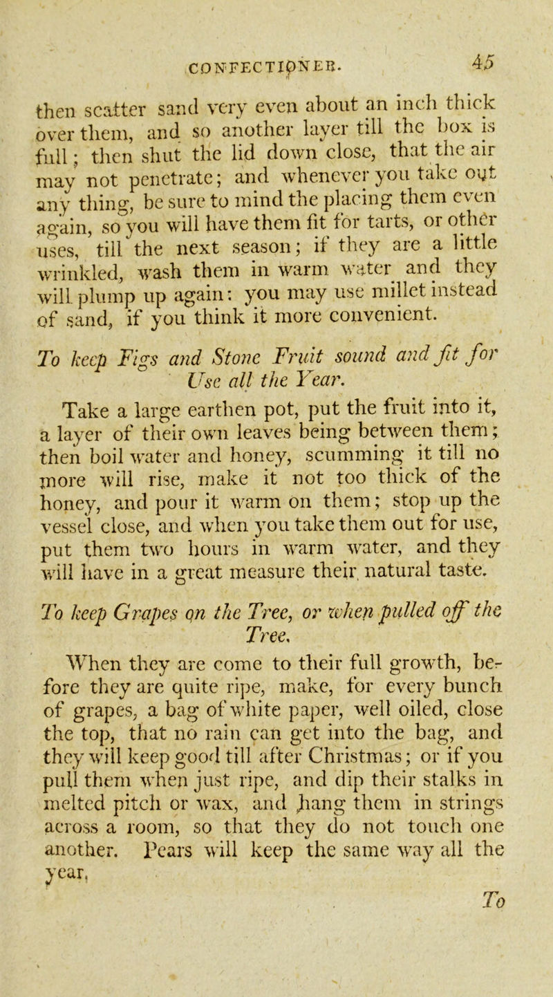 then scatter sand very even about an inch thick over them, and so another layer till the box is full ; then shut the lid down close, that the air may not penetrate; and whenever you take oyt thing, be sure to mind the placing them even again, so you will have them fit foi taits, or othOi uses, till the next season; if they are a little wrinkled, wash them in warm vatei and they will, plump up again: you may use millet instead of sand, if you think it more convenient. To keep Figs and Stone Fruit sound and fit for Use all the Year. Take a large earthen pot, put the fruit into it, a layer of their own leaves being between them; then boil water and honey, scumming it till no more will rise, make it not too thick of the honey, and pour it w^arm on them; stop up the vessel close, and when you take them out for use, put them tw'o hours in warm wnter, and they wall have in a great measure their natural taste. To keep Grapes qn the Tree, or when pulled off the Tree. When they are come to their full growth, her fore they are quite ripe, make, for every bunch of grapes, a bag of white paper, well oiled, close the top, that no rain can get into the bag, and they will keep good till after Christmas; or if you pull them when just ripe, and dip their stalks in melted pitch or w^ax, and jiang them in strings across a room, so that they do not touch one another. Pears will keep the same way all the year. To