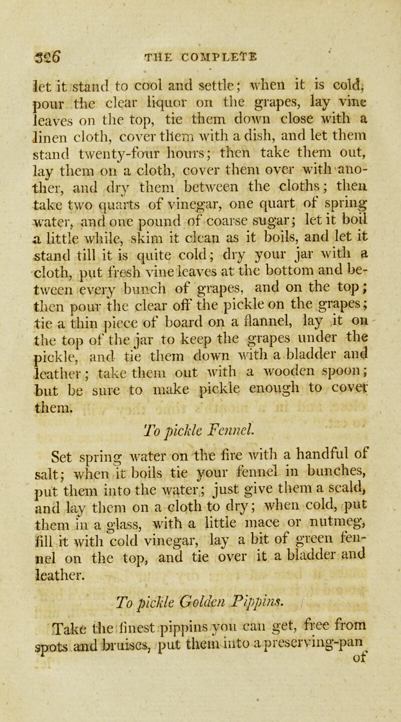 let it stand to cool and settle ,* when it is cold, pour the clear liquor on the grapes, lay vine leaves on the top, tie them down close with a linen cloth, cover them with a dish, and let them stand twenty-four hours; then take them out, lay them on a cloth, cover them over with'ano- ther, and dry them between the cloths; then take two quarts of vinegar, one quart of spring water, and one pound of coarse sugar; let it boil a little while, skim it clean as it boils, and let it stand till it is quite cold; dry your jar with a cloth, put fresh vine leaves at the bottom and be- tween every bunch of grapes, and on the top; then pour the clear oft the pickle on the grapes; tie a thin piece of board on a flannel, lay it on ^ the top of the jar to keep the grapes under the pickle, and tie them down with a bladder and leather; take them out with a wooden spoon; but be sure to make pickle enough to covet them. To pickle Fennel Set spring AV’^ater on the lire Avith a handful of salt; Avhen it boils tie your fennel in bunches, put them into the Avater.; just give them a scald, and lay them on a cloth to dry; Avhen cold, put them in a glass, Avith a little mace or nutmeg, fill it with cold vinegar, lay a bit of green fen- nel on the top, and tie over it a bladder and leather. To pickle Golden Pippins. Take the finest pippins you can get, free from spots and bruises, put them into a preserving-pan ^ of