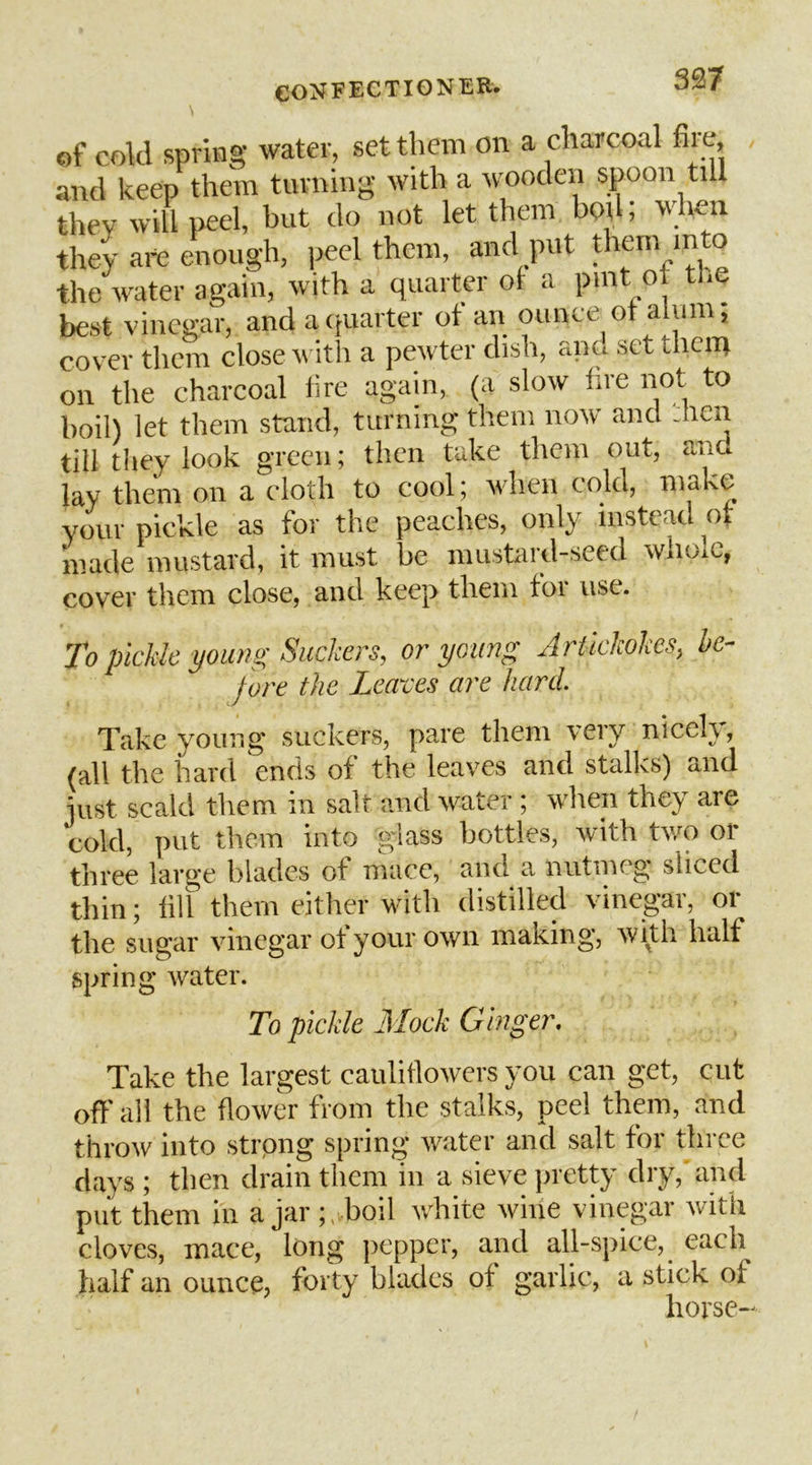 337 of cold spring water, set them on a charcoal fire, and keep them turning with a wooden spoon till they will ireel, but do not let them bod; when they art enough, peel them, and put ^hem into the water again, with a quarter ot a pint ot tl.e best vinegar, and acfuarter ot an ounce ot alum, cover them close witli a pewter dish, ant, set them on the charcoal tire again, (a slow tire not to hoi!) let them stand, turning them now and .hen till they look green; then take them out, and lay them on a cloth to cool; wdieii cold, make your pickle as for the peaches, only instead ot made mustard, it must be mustard-seed wnoiC, cover them close, and keep them tor use. To pickle young Suckers, or young Arlkkokes, he- fore the Leaves are hard. Take young suckers, pare them very nicely, (all the hard ends of the leaves and stalks) and just scald them in salt and water ; when they are cold, put them into glass bottles, with tw'o or three large blades of mace, and a nutmeg sliced thin; till them either with distilled vinegar, or the sugar vinegar of your own making, Wltll llLllf Spring water. To pickle Mock Ginger, Take the largest cauliflowers you can get, cut off all the flower from the stalks, peel than, and throw into strpng spring water and salt for three days ; then drain them in a sieve pretty dry, and put them in a jar ;,.boil white wine vinegar with cloves, mace, long ])cpper, and all-spice, ^ each half an ounce, forty blades of garlic, a stick of horse-