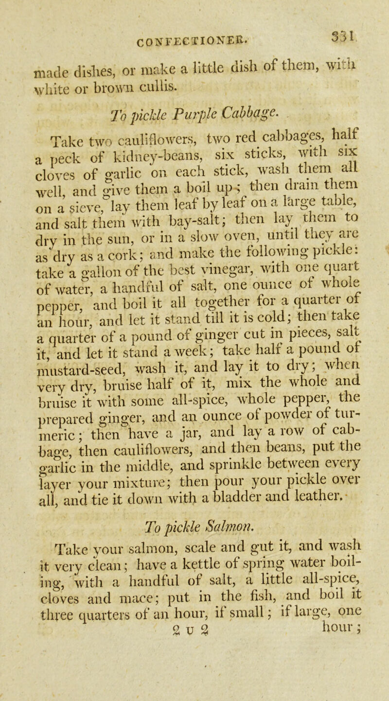 made dislies, or make a little dish of them, wiih white or broMii cuilis. To pickle Purple Cabbage. Take two cauliflowers, two red cabbages, half a peck of kidney-beans, six sticks, with six cloves of 2-arlic on each stick, wash them all well and give them a boil ups then dram them on a sieve, lay them leaf by leaf on a large table, and salt them with bay-salt; then lay them to dry in the sun, or in a slow oven, until they are as dry as a cork; and make the following pickle: take a gallon of the best vinegar, with one <]uart of water, a handful of salt, one ounce of whole pepper, and boil it all together for a quarter of an hour, and let it stand till it is cold; then take a quarter of a pound of ginger cut in pieces, salt it, and let it stand a week; take halt a pound ot mustard-seed, wash it, and lay it to dry; when very dry, bruise half of it, mix the whole and bruise if with some all-spice, whole peppeis the prepared ginger, and an ounce of powdei of tin - meric; then have a jar, and lay a row of cab- bao’e, then cauliflowers, and then beans, put the garlic in the middle, and sprinkle between every layer your mixture j then pour your pickle ovei all, and tie it down with a bladder and leathei. ■ To pickle Salmon. Take your salmon, scale and gut it, and wash it very clean; have a kettle of spring water boil- ing, with a handful of salt, a little all-spice, cloves and mace; put in the fish, and boil it three quarters of an hour, if small; if large, one 9.V % ;