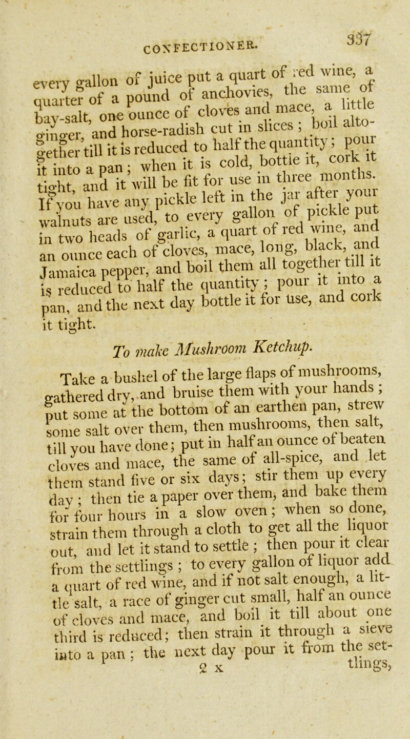 35 i every gallon of juice put a quart nii irter of a pound ot anchovies, the same ot £-Slt oneLnce of cloves and mace a h tie tfino'cr and horse-radish cut in slices ; boil a o gether till it is reduced to half *e qua«t^ J ’ ft into a pan ; when it is cold, bottle it, cork ic tioht and it will be fit for use m three months, in ouluve any pickle left in the jar after your walnuts are used, to every gallon of pickle put in two heads of garlic, a quart of red wine, and an ounce each of cloves, mace, long, black, an Jamaica pepper, and boil them all t^ i is reduced to half the quantity; poui it into a pan, and the next day bottle it for use, and coik it tight. To iiiciliC ]\Ius1itooiii Ketchup. Take a busliel of the large flaps of mushrooms o-athereddry,.and bruise them with your hands , put some at the bottom of an earthen pan, strew some salt over them, then mushrooms, then salt, till you have done; put in half an ounce of beaten cloves and mace, the same of all-spice, and let them stand five or six days; stir them up every dav ; then tie a paper over them, and bake them for four hours in a slow oven; when so done, strain them through a cloth to get all the liquor out, and let it stand to settle; then pour it clear from the settlings ; to every gallon of liquor add a quart of red wine, and if not salt enough, a lit- tle salt, a race of ginger cut small, half an ounce of cloves and mace, and boil it till about one third is reduced; then strain it through a siew into a pan ; the next day pour it from the set- 2 X tiings,