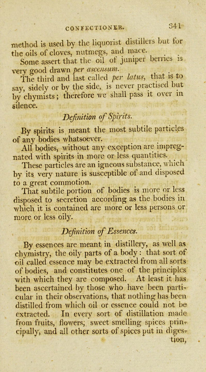 method is used by the liquorist distillers but for the oils of cloves, nutmegs, and mace. Some assert that the oil ot juniper beines is very 2'oocl drawn per usceusuvi. the third and last called /?er latus, that is to say, sidely or by the side, is never practised but by chymists; therefore we shall pass it over in silence. Befinitmi of Spirits. By spirits is meant the most subtile particles of any bodies whatsoever. All bodies, Avithout any exception are impreg- nated with spirits in more or less quantities. These particles are an igneous substance, Avhicli by its very nature is susceptible of and disposed to a great commotion. That subtile portion of bodies is more or less disposed to secretion according as the bodies in Avhich it is contained are more or less persons or more or less oily. Defnition of Essences. By essences are meant in distillery, as Avell as chymistry, the oily parts of a body : that sort of oil called essence may be extracted from all sorts of bodies, and constitutes one of the principles with which they are composed. At least it has been ascertained by those who have been parti- cular in their observations, that nothing has been distilled from which oil or essence could not be extracted. In every sort of distillation made from fruits, flotvers, sweet smelling spices prinr cipally, and all other sorts of spices put in dig-esr tion,