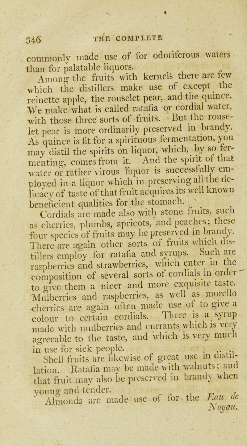 commonly made use of for odoriferous waters than for palatable liquors. Among the fruits with kernels there are tew which the distillers make use of except ^ the reinette apple, the rouselet pear, and the quince. We make what is called ratafia or cordial water, with those three sorts of fruits. But the rouse- let pear is more ordinarily preserved m brandy. A;s quince is fit for a spirituous fermentation, you may distil the spirits on liquor, which, by so tei- menting, comes from it. And the spiiit or that 'svatcr or rather virous liquor is successfully em- ployed in a liquor which in preserving all the de- licacy of taste of that fruit acquires its well known beneiFicient qualities for the stomach. Cordials are made also with stone .ruits, sucli as cherries, plumbs, apricots, and peaches, these four species of fruits may be preserved in brandy. There are again other sorts of fruits which dis- tillers employ for -ratafia and syrups. Such are raspberries and strawberries, whicii enter in the composition of several sorts of cordials in order' to o’ive them a nicer and more exquisite taste. IViulberries and raspberries, as wx'U as moicl o cherries are again often made ^use of to gl^c a colour to certain cordials. Ihere is a s}iup made with mulberries and currants which is very agreeable to the taste, and which is very much in use for sick people. . Shell fruits are likewise of great use m instil- lation. liatafia may be made with v/alnuts; and that fruit may also he preserved in brand} when young and tender. n ^ -n 7 Ahnonds are made use of for ■ tlie de JS oyau.