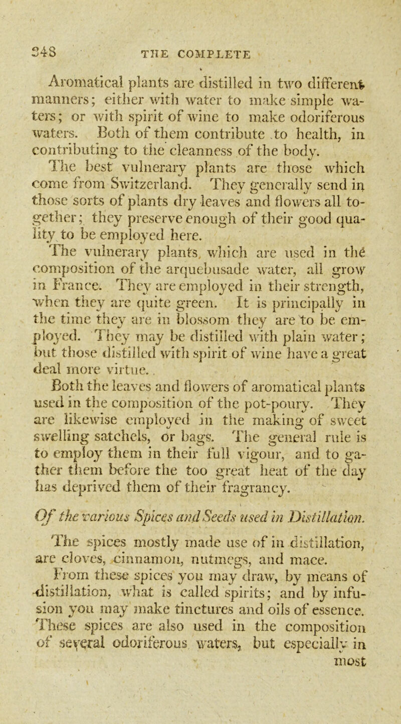 S4S Aromatical plants are distilled in two different manners; either with water to make simple wa- ters ; or with spirit of wine to make odoriferous w'aters. Both of them contribute to health, in contributino* to the cleanness of the body. The best vulnerary plants are those which come from Switzerland. They generally send in those sorts of plants dry leaves and flowers all to- gether; they preserve enough of their good qua- lity to be employed here. The vulnerary plants, wliich are used in th^ composition of the arquebusade w^ater, all grow in France. They are employed in their strength, when they are (|uite green. It is principally in the time they are in blossom tliey are to be em- ployed. 1 hey may be distilled with plain water; i)iit those distilled with s})irit of wine have a great deal more virtue.. Both the leaves and flowers of aromatical plants used in the composition of the pot-poury. They are likewise employed in the making of sweet swelling satchels, or bags. The general rule is to employ them in their full vigour, and to ga- ther them before the too great heat of the day has deprived them of their fragrancy. I Of the various Spices inul Seeds used in lyisiillation. The spices mostly made use of in distillation, are cloves, cinnamon, nutmegs, and mace. From these spices you may draw, by means of distillation, what is called spirits; and by infu- sion you may make tinctures and oils of essence. These spices are also used in the composition of several odoriferous w'aters, but especially in most