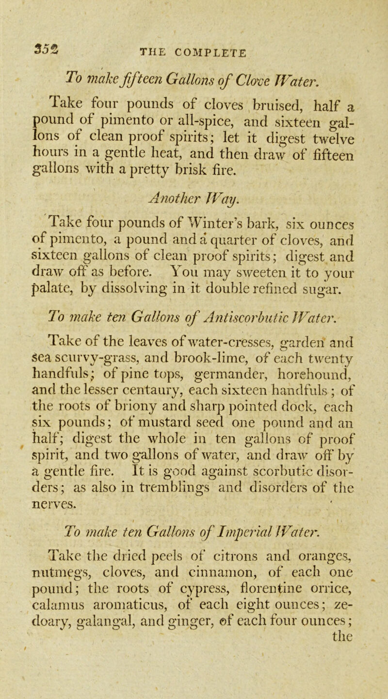 35^ / To make ffteen Gallons of Clove Water. Take four pounds of cloves bruised, half a pound of pimento or all-spice, and sixteen gal- lons of clean proof spirits; let it digest twelve hours in a gentle heat, and then draw of fifteen gallons with a pretty brisk fire. Another Way. Take four pounds of Winter’s bark, six ounces of pimento, a pound and a quarter of cloves, and sixteen gallons of clean proof spirits; digest and draw off as before. You may sweeten it to your palate, by dissolving in it double refined sugar. To make ten Gallons of Antiscorbutic JVater. Take of the leaves of water-cresses, garden and sea scurvy-grass, and brook-lime, of each twenty handfuls; of pine tops, germander, horehound, and the lesser centaury, each sixteen handfuls ; of the roots of briony and sharp pointed dock, each six pounds; of mustard seed one pound and an half; digest the whole in ten gallons of proof spirit, and two gallons of water, and draw off’ by a gentle fire. It is good against scorbutic disor- ders; as also in tremblings and disorders of the nerves. To make ten Gallons of Imperial!Vater. Take the dried peels of citrons and oranges, nutmegs, cloves, and cinnamon, of each one pound; the roots of cypress, florentine orrice, calamus aromaticus, of each eight ounces; ze- doary, galangal, and ginger, of each four ounces;