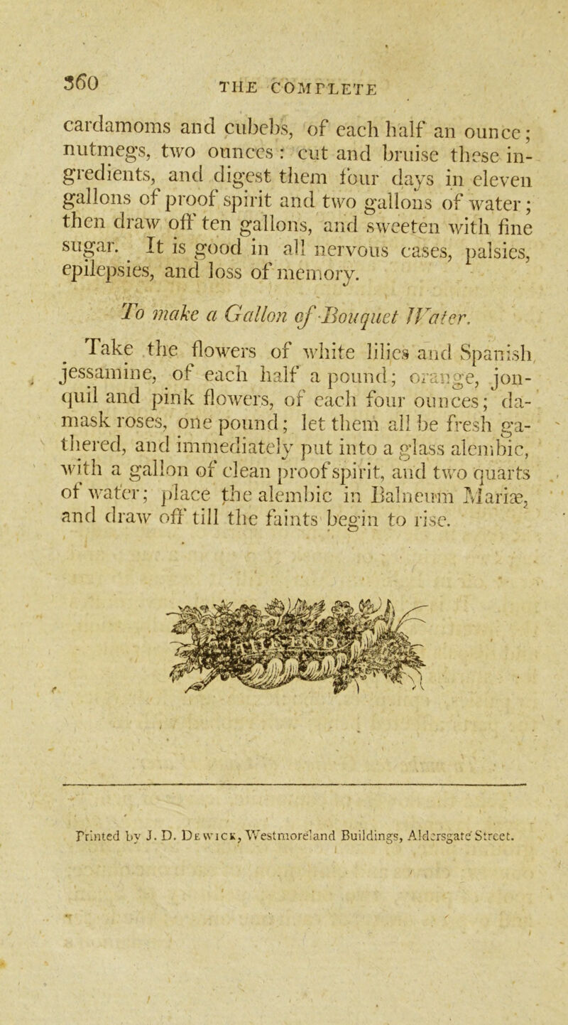 350 cardamoms and ciibc])s, of each half an ounce; nutmeg’s, two ounces : cut and bruise these in- gredients, and digest them tour days in eleven gallons of proof spirit and two gallons of water; then draw off ten gallons, and sweeten with fine sugar. It is good in ah nervous cases, palsies, epilepsies, and loss of memory. To make a Gallon of Bouquet Water, Take the flowers of white lilies and Spanish jessamine, of each half a pound; orange, jon- (|uil and pink flowers, of each four ounces; da- mask roses, one pound; let them ail be fresh ga- thered, and immediately put into a glass alembic, with a gallon of clean proof spirit, and two quarts of water; ])iace the alembic in Balneu'm J^^iari^e, and draw off till the faints begin to rise. Printed by J. D. De wick, Westmorland Buildings, Aldcrsgatef Street.