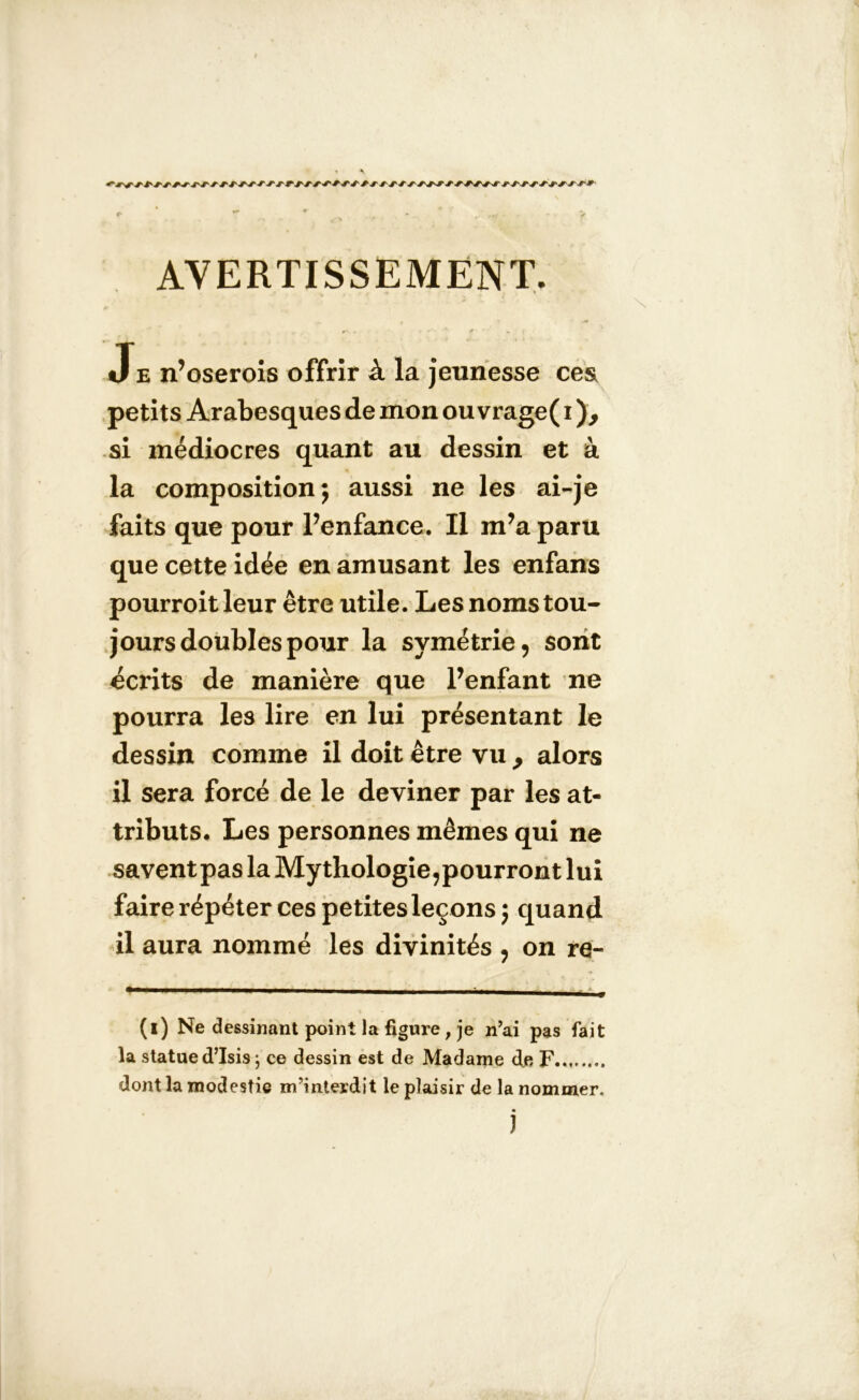 AVERTISSEMENT \ ■ Je n’oserois offrir à la jeunesse cesi petits Arabesques de mon ou vrage( i si médiocres quant au dessin et à la composition; aussi ne les ai-je faits que pour l’enfance. Il m’a paru que cette idée en amusant les enfans pourroit leur être utile. Les noms tou- jours doubles pour la symétrie, sont écrits de manière que l’enfant ne pourra les lire en lui présentant le dessin comme il doit être vu > alors il sera forcé de le deviner par les at- tributs. Les personnes mêmes qui ne savent pas la Mythologie,pourront lui faire répéter ces petites leçons ; quand il aura nommé les divinités , on re- (i) Ne dessinant point la figure , je n’ai pas fait la statue d’Isis ; ce dessin est de Madame de F.. dont la modestie m’interdit le plaisir de la nommer. J