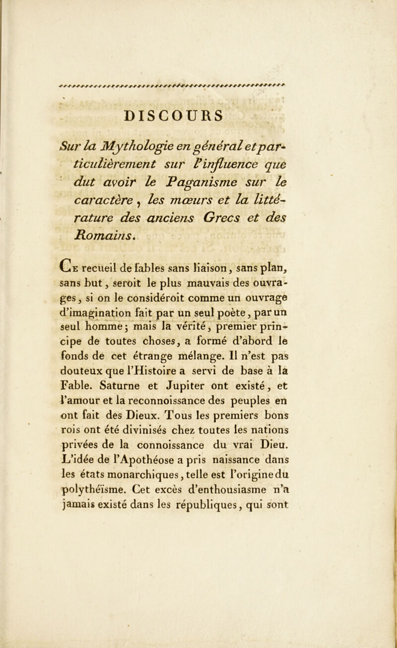 DISCOURS Sur la Mythologie en général et par* ticulièrement sur P influence que dut avoir le Paganisme sur le caractère, les mœurs et la litté- rature des anciens Grecs et des Romains. Ce recueil de fables sans liaison, sans plan, sans but, seroit le plus mauvais des ouvra- ges , si on le considéroit comme un ouvrage d’imagination fait par un seul poète, par un seul homme3 mais la vérité, premier prin- cipe de toutes choses, a formé d’abord le fonds de cet étrange mélange. Il n’est pas douteux que l’Histoire a servi de base à la Fable. Saturne et Jupiter ont existé, et l’amour et la reconnoissance des peuples en ont fait des Dieux. Tous les premiers bons rois ont été divinisés chez toutes les nations privées de la connoissance du vrai Dieu. L’idée de l’Apothéose a pris naissance dans les états monarchiques, telle est l’origine du polythéisme. Cet excès d’enthousiasme n’a jamais existé dans les républiques, qui sont