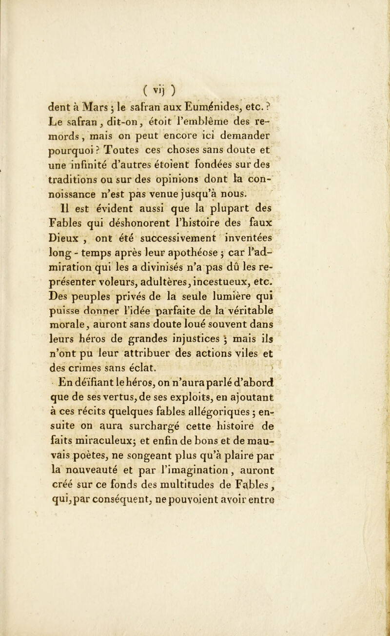 dent à Mars ; le safran aux Euménides, etc. ? Le safran, dit-on, étoit remblême des re- mords , mais on peut encore ici demander pourquoi ? Toutes ces choses sans doute et une infinité d’autres étoient fondées sur des traditions ou sur des opinions dont fa con- noissance n’est pas venue jusqu’à nous. 11 est évident aussi que la plupart des Fables qui déshonorent l’histoire des faux Dieux , ont été successivement inventées long - temps après leur apothéose $ car l’ad- miration qui les a divinisés n’a pas dû les re- présenter voleurs, adultères, incestueux, etc. Des peuples privés de la seule lumière qui puisse donner l’idée parfaite de la véritable morale, auront sans doute loué souvent dans leurs héros de grandes injustices ; mais ils n’ont pu leur attribuer des actions viles et des crimes sans éclat. En déifiant le héros, on n’aura parlé d’abord que de ses vertus, de ses exploits, en ajoutant à ces récits quelques fables allégoriques ; en- suite on aura surchargé cette histoire de faits miraculeux; et enfin de bons et de mau- vais poètes, ne songeant plus qu’à plaire par la nouveauté et par l’imagination, auront créé sur ce fonds des multitudes de Fables , qui,par conséquent, nepouvoient avoir entre