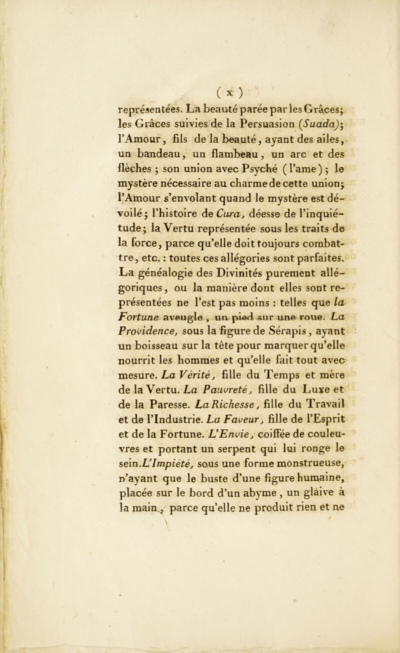 représentées. La beauté parée par les Grâces; les Grâces suivies de la Persuasion (Suada)$ l’Amour, fils de la beauté, ayant des ailes, un bandeau, un flambeau, un arc et des flèches ; son union avec Psyché ( l’ame) ; le mystère nécessaire au charme de cette union; l’Amour s’envolant quand le mystère est dé- voilé; l’histoire de Cura, déesse de l’inquié- tude; la Vertu représentée sous les traits de la force, parce qu’elle doit toujours combat- tre, etc. : toutes ces allégories sont parfaites. La généalogie des Divinités purement allé- goriques , ou la manière dont elles sont re- présentées ne l’est pas moins : telles que la Fortune aveugle , un pied sur une roue. La Providence, sous la figure de Sérapis, ayant un boisseau sur la tête pour marquer qu’elle nourrit les hommes et qu’elle fait tout avec mesure. La Vérité, fille du Temps et mère de la Vertu. La Pauvreté j fille du Luxe et de la Paresse. La Richesse, fille du Travail et de l’Industrie. La Faveur, fille de l’Esprit et de la Fortune. L'Envie, coiffée de couleu- vres et portant un serpent qui lui ronge le sein.L'Impiété, sous une forme monstrueuse, n’ayant que le buste d’une figure humaine, placée sur le bord d’un abyme , un glaive à la main., parce qu’elle ne produit rien et ne