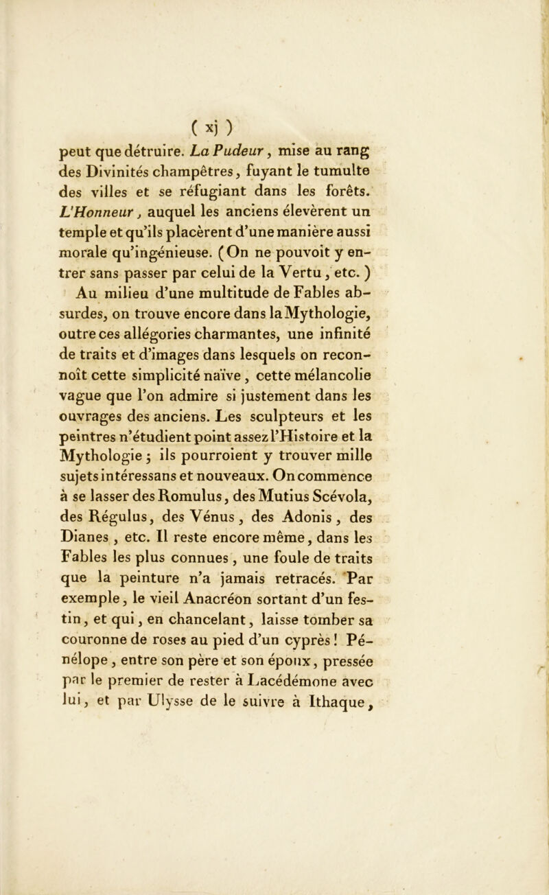 peut que détruire. La Pudeur, mise au rang des Divinités champêtres, fuyant le tumulte des villes et se réfugiant dans les forêts. L’Honneur j auquel les anciens élevèrent un temple et qu'ils placèrent d’une manière aussi morale qu’ingénieuse. (On ne pouvoit y en- trer sans passer par celui de la Vertu , etc. ) Au milieu d’une multitude de Fables ab- surdes, on trouve encore dans la Mythologie, outre ces allégories charmantes, une infinité de traits et d’images dans lesquels on recon- noît cette simplicité naïve , cette mélancolie vague que l’on admire si justement dans les ouvrages des anciens. Les sculpteurs et les peintres n’étudient point assez l’Histoire et la Mythologie ; ils pourroient y trouver mille sujets intéressans et nouveaux. On commence à se lasser des Romulus, des Mutius Scévola, des Régulus, des Vénus, des Adonis, des Dianes , etc. Il reste encore même, dans les Fables les plus connues, une foule de traits que la peinture n’a jamais retracés. Par exemple, le vieil Anacréon sortant d’un fes- tin, et qui, en chancelant, laisse tomber sa couronne de roses au pied d’un cyprès ! Pé- nélope , entre son père et son époux, pressée par le premier de rester à Lacédémone avec lui, et par Ulysse de le suivre à Ithaque,