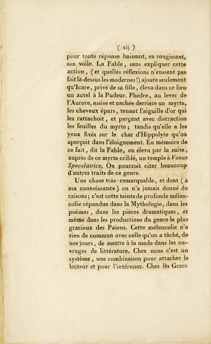pour toute réponse baissant, en rougissant, son voile. La Fable, sans expliquer cette action , ( et quelles réflexions n’eussent pas fait là-dessus les modernes !) ajoute seulement qu’Icare, privé de sa fille, éleva dans ce lieu un autel à la Pudeur. Phèdre, au lever de l’Aurore, assise et cachée derrière un myrte, les cheveux épars, tenant l’aiguille d’or qui les rattachoit, et perçant avec distraction les feuilles du myrte j tandis qu’elle a les yeux fixés sur le char d’Hippolyte qu’on aperçoit dans l’éloignement. En mémoire de ce fait, dit la Fable, on éleva par la suite, auprès de ce myrte criblé, un temple à Vénus Spéculatrice, On pourroit citer beaucoup d’autres traits de ce genre. Une chose très - remarquable, et dont ( à ma connoissance ) on n’a jamais donné de raisons ; c’est cette teinte de profonde mélan- colie répandue dans la Mythologie, dans les poèmes , dans les pièces dramatiques, et même dans les productions du genre le plus gracieux des Païens. Cette mélancolie n’a rien de commun avec celle qu’on a tâché, de nos jours, de mettre à la mode dans les ou- vrages de littérature. Chez nous c’est un système , une combinaison pour attacher le lecteur et pour l’intéresser. Chez lës Grecs