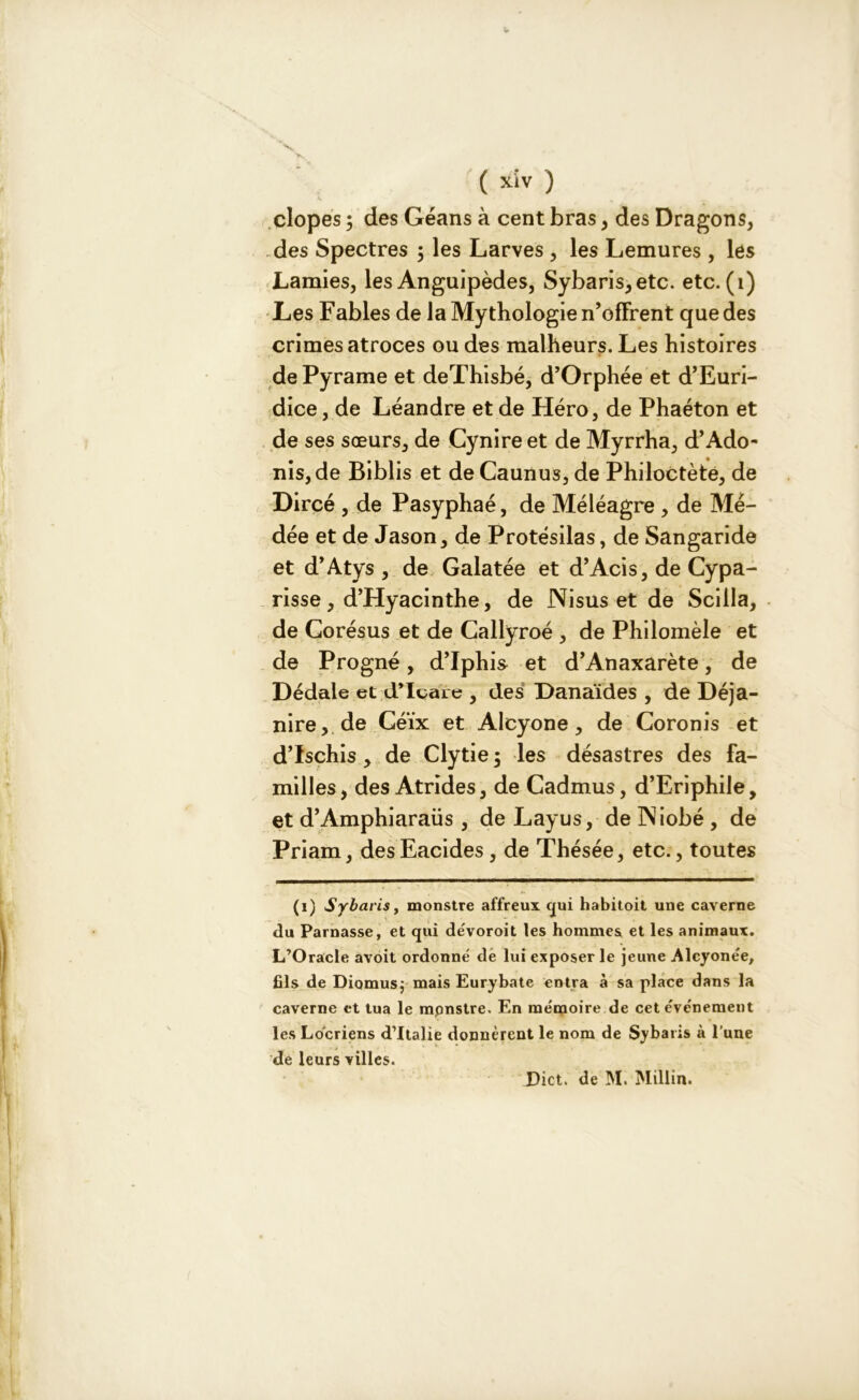 dopes ; des Géans à cent bras, des Dragons, des Spectres ; les Larves , les Lemures , les Lamies, les Anguipèdes, Sybaris,etc. etc. (1) Les Fables de la Mythologie n’offrent que des crimes atroces ou des malheurs. Les histoires de Pyrame et deThisbé, d’Orphée et d’Euri- dice, de Léandre et de Héro, de Phaéton et de ses sœurs, de Cynire et de Myrrha, d’Ado- nis, de Biblis et deCaunus, de Philoctète, de Dircé , de Pasyphaé, de Méléagre , de Mé- dée et de Jason, de Protésilas, de Sangaride et d’Atys , de Galatée et d’Acis, de Cypa- risse, d’Hyacinthe, de Nisus et de Scilla, de Corésus et de Callyroé , de Philomèle et de Progné, d’Iphis et d’Anaxarète, de Dédale et d’Icare , des Danaïdes , de Déja- nire, de Céïx et Alcyone, de Coronis et d’Ischis, de Clytie ; les désastres des fa- milles, des Atrides, de Cadmus, d’Eriphile, et d’Amphiaraüs , de Layus, de INiobé , de Priam, desEacides, de Thésée, etc., toutes (i) Sybarisj monstre affreux qui habitoit une caverne du Parnasse, et qui dévoroit les hommes et les animaux. L’Oracle avoit ordonné de lui exposer le jeune Alcyonée, fils de Diomusj mais Eurybate entra à sa place dans la caverne et tua le monstre. En me'moire de cet e've'nement les Locriens d’Italie donnèrent le nom de Sybaris à l’une de leurs villes. Dict. de M. Millin.