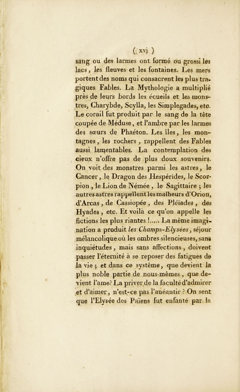 sang ou des larmes ont formé ou grossi les lacs, les fleuves et les fontaines. Les mers portent des noms qui consacrent les plus tra- giques Fables. La Mythologie a multiplié près de leurs bords les écueils et les mons>- tres, Charybde, Scylla, les Simplegades, etc. Le corail fut produit par le sang de la tête coupée de Méduse, et l’ambre par les larmes des sœurs de Phaéton. Les îles, les raon^ tagnes, les rochers , rappellent des Fables aussi lamentables. La contemplation des cieux n’offre pas de plus doux souvenirs. On voit des monstres parmi les astres, le Cancer, le Dragon des Hespérides, le Scor- pion , le Lion de Némée , le Sagittaire $ les autres astres rappellent les malheurs d’Orion, d’Areas , de Cassiopée , des Pléiades , des Hyades , etc. Et voilà ce qu’on appelle les fictions les plus riantes La même imagi- nation a produit les Champs-Elysées, séjour mélancolique où les ombres silencieuses, sans inquiétudes, mais sans affections, doivent passer l’éternité à se reposer des fatigues de la vie ; et dans ce système, que devient la plus noble partie de nous-mêmes , que de- vient i’ame? La priver de la faculté d’admirer et d’aimer, n’est-ce pas l’anéantir ? On sent que l’Elysée des Païens fut enfanté par la