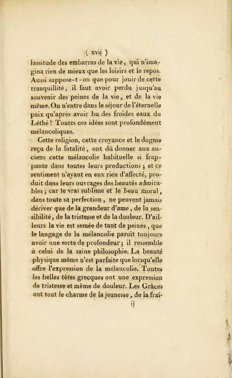 lassitude des embarras de la vie, qui n’ima- gina rien de mieux que les loisirs et le repos. Aussi suppose-t-on que pour jouir de cette tranquillité, il faut avoir perdu jusqu'au souvenir des peines de la vie, et de la vie même. On n’entre dans le séjour de l’éternelle paix qu’après avoir bu des froides eaux du Léthé ! Toutes ces idées sont profondément mélancoliques. Cette religion, cette croyance et le dogme reçu de la fatalité, ont dû donner aux an- ciens cette mélancolie habituelle si frap- pante dans toutes leurs productions $ et ce sentiment n’ayant en eux rien d’afFecté, pro- duit dans leurs ouvrages des beautés admira- bles 5 car le vrai sublime et le beau moral, dans toute sa perfection , ne peuvent jamais dériver que de la grandeur d’ame, de la sen- sibilité, de la tristesse et de la douleur. D’ail- leurs la vie est semée de tant de peines , que le langage de la mélancolie paroît toujours avoir une sorte de profondeur 5 il ressemble à celui de la saine philosophie. La beauté physique même n’est parfaite que lorsqu’elle offre l’expression de la mélancolie. Toutes les belles têtes grecques ont une expression de tristesse et même de douleur. Les Grâces ont tout le charme de la jeunesse, de la frai' 1 * • •