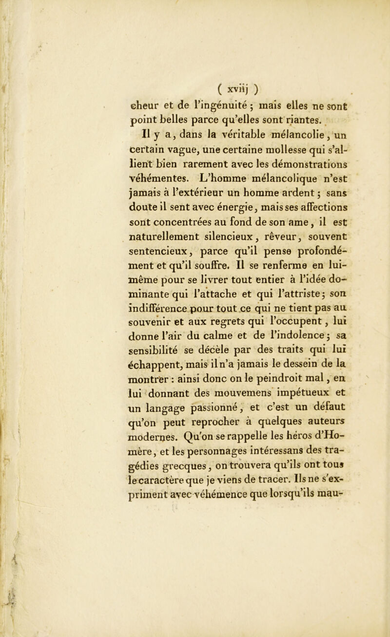 eheur et de l’ingénuité ; mais elles ne sont point belles parce qu’elles sont riantes. Il y a, dans la véritable mélancolie, un certain vague, une certaine mollesse qui s’al- lient bien rarement avec les démonstrations véhémentes. L’homme mélancolique n’est jamais à l’extérieur un homme ardent ; sans doute il sent avec énergie, mais ses affections sont concentrées au fond de son ame, il est naturellement silencieux, rêveur, souvent sentencieux, parce qu’il pense profondé- ment et qu’il souffre. Il se renferme en lui- même pour se livrer tout entier à l’idée do- minante qui l’attache et qui l’attriste $ son indifférence pour tout ce qui ne tient pas au souvenir et aux regrets qui l’occupent, lui donne l’air du calme et de l’indolence j sa sensibilité se décèle par des traits qui lui échappent, mais il n’a jamais le dessein de la montrer : ainsi donc on le peindroit mal, en lui donnant des mouvemens impétueux et un langage passionné, et c’est un défaut qu’on peut reprocher à quelques auteurs modernes. Quon se rappelle les héros d’Ho- mère, et les personnages intéressans des tra- gédies grecques, on trouvera qu’ils ont tous le caractère que je viens de tracer. Ils ne s'ex- priment avec véhémence que lorsqu’ils mau- i