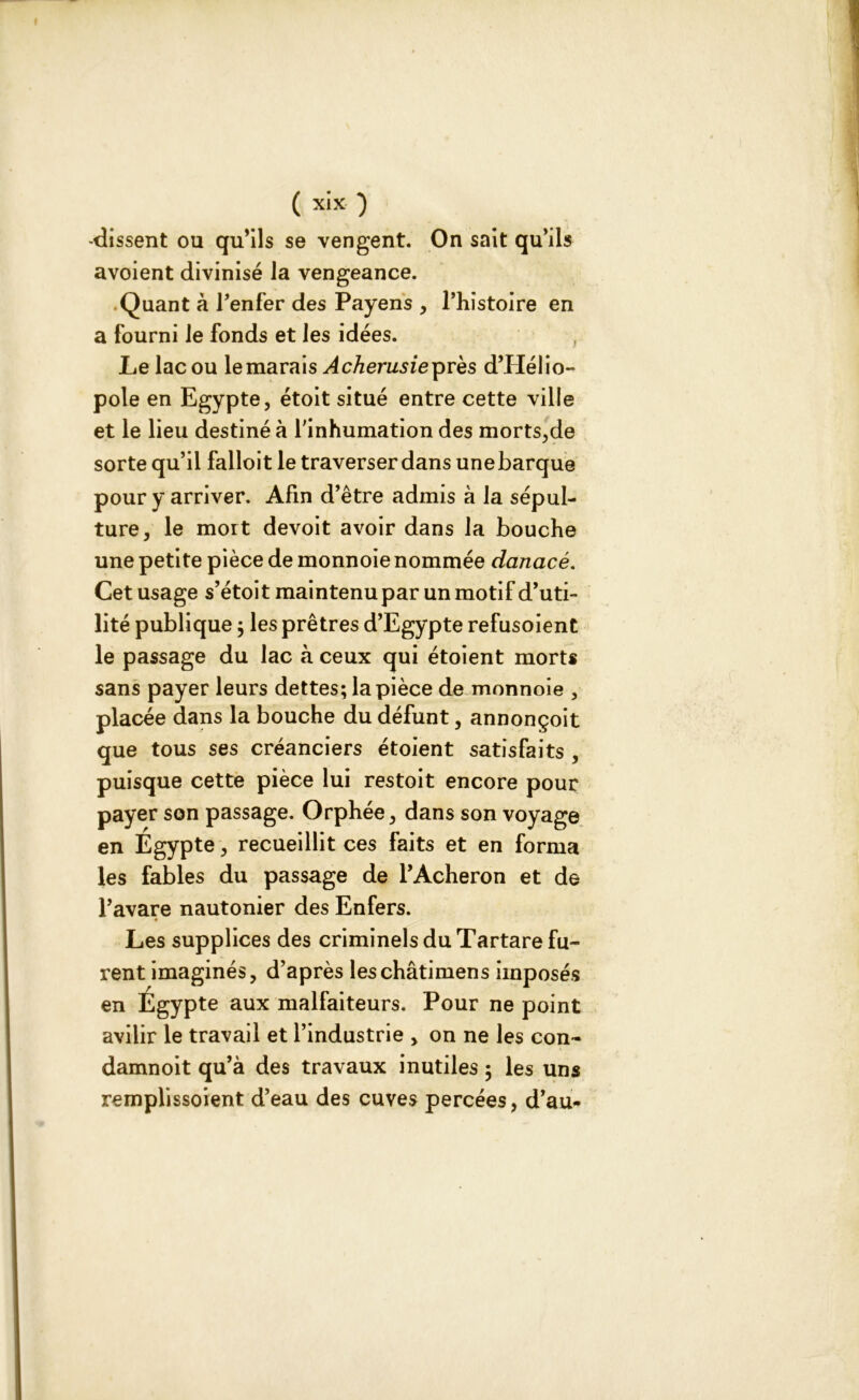 -dissent ou qu’ils se vengent. On sait qu’ils avoient divinisé la vengeance. Quant à Penfer des Payens , Phistoire en a fourni le fonds et les idées. Le lac ou le marais Acherusieprès d’PIélio- pole en Egypte, étoit situé entre cette ville et le lieu destiné à l'inhumation des morts,de sorte qu’il falloit le traverser dans une barque pour y arriver. Afin d’être admis à la sépul- ture, le mort devoit avoir dans la bouche une petite pièce de monnoie nommée danacé. Cet usage s’étoit maintenu par un motif d’uti- lité publique $ les prêtres d’Egypte refusoient le passage du lac à ceux qui étoient morts sans payer leurs dettes; la pièce de monnoie , placée dans la bouche du défunt, annonçoit que tous ses créanciers étoient satisfaits , puisque cette pièce lui restoit encore pour payer son passage. Orphée, dans son voyage en Egypte, recueillit ces faits et en forma les fables du passage de l’Acheron et de l’avare nautonier des Enfers. Les supplices des criminels du Tartare fu- rent imaginés, d’après leschâtimens imposés en Égypte aux malfaiteurs. Pour ne point avilir le travail et l’industrie , on ne les con- damnoit qu’à des travaux inutiles ; les uns remplissoient d’eau des cuves percées, d’au-