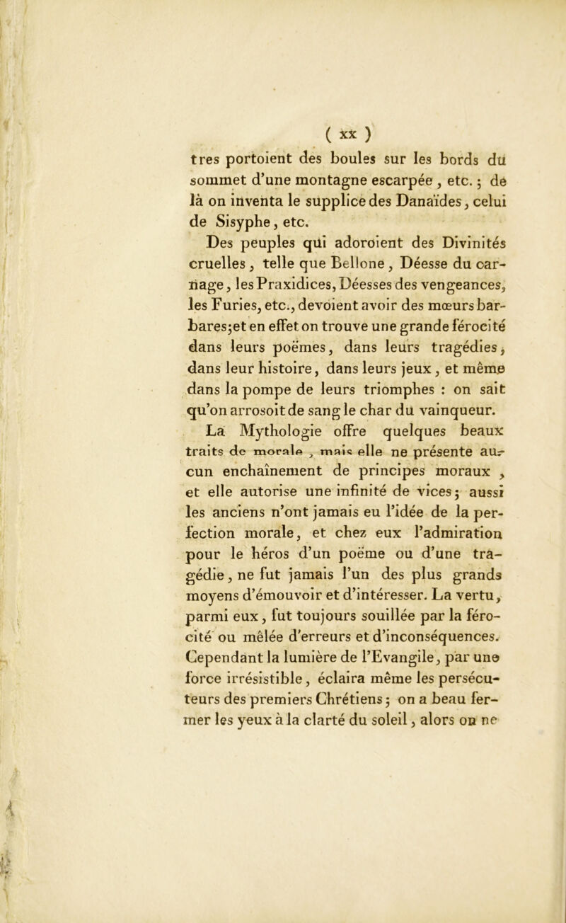 très portaient des boules sur les bords du sommet d’une montagne escarpée , etc. ; de là on inventa le supplice des Danaïdes, celui de Sisyphe, etc. Des peuples qui adoroient des Divinités cruelles , telle que Bellone , Déesse du car- nage , les Praxidices, Déesses des vengeances, les Furies, etc., dévoient avoir des mœurs bar- bares;et en effet on trouve une grande féroeité dans leurs poèmes, dans leurs tragédies, dans leur histoire, dans leurs jeux, et même dans la pompe de leurs triomphes : on sait qu’on arrosoitde sang le char du vainqueur. La Mythologie offre quelques beaux traits de morale , maie elle ne présente aur cun enchaînement de principes moraux , et elle autorise une infinité de vices; aussi les anciens n’ont jamais eu l’idée de la per- fection morale, et chez eux l’admiration pour le héros d’un poème ou d’une tra- gédie , ne fut jamais l’un des plus grands moyens d’émouvoir et d’intéresser. La vertu, parmi eux, fut toujours souillée par la féro- cité ou mêlée d’erreurs et d’inconséquences. Cependant la lumière de l’Evangile, par une force irrésistible, éclaira même les persécu- teurs des premiers Chrétiens ; on a beau fer- mer les yeux à la clarté du soleil, alors on ne