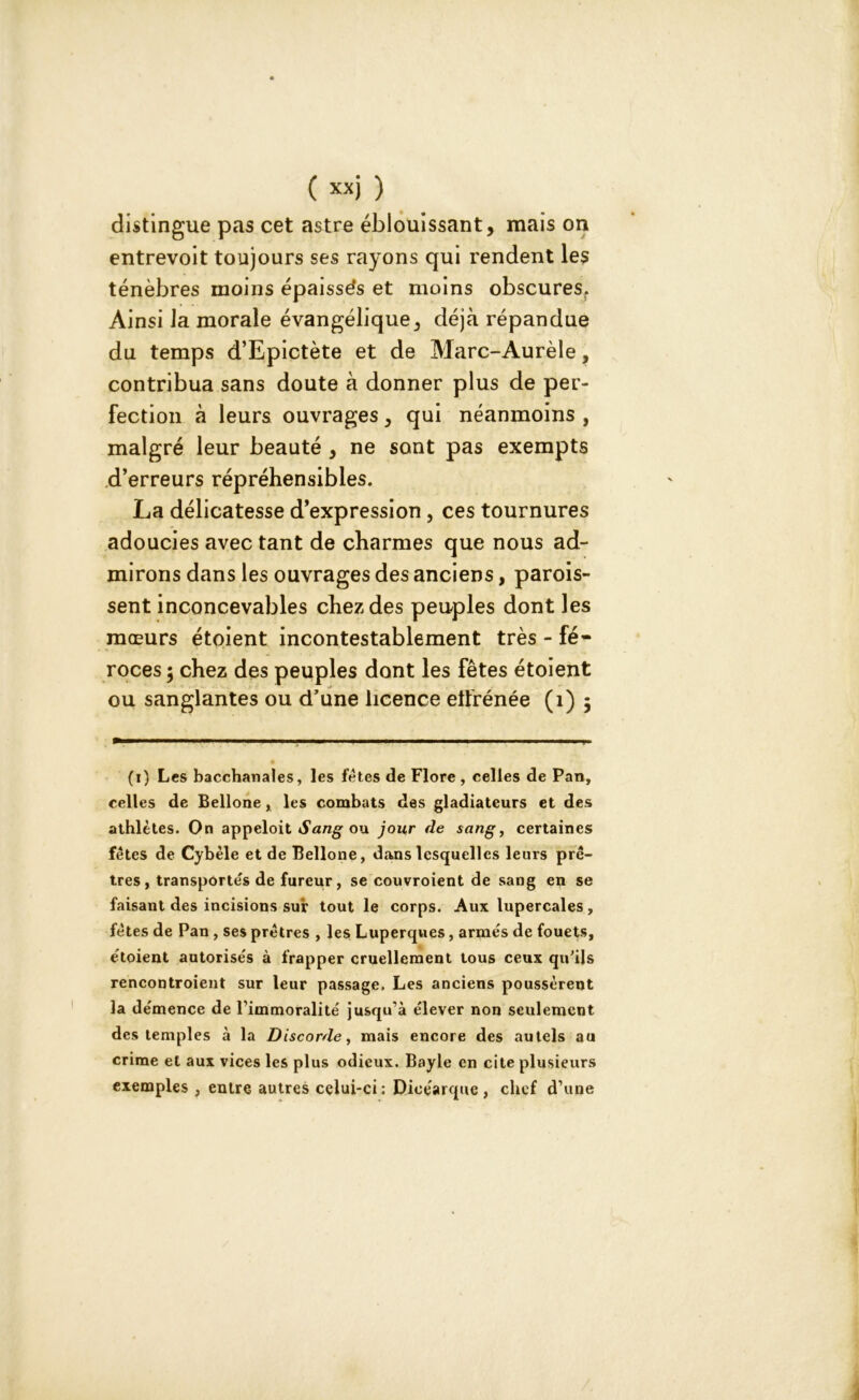 distingue pas cet astre éblouissant, mais on entrevoit toujours ses rayons qui rendent les ténèbres moins épaisses et moins obscures. Ainsi la morale évangélique, déjà répandue du temps d’Epictète et de Marc-Aurèle, contribua sans doute à donner plus de per- fection à leurs ouvrages, qui néanmoins , malgré leur beauté , ne sont pas exempts d’erreurs répréhensibles. La délicatesse d’expression , ces tournures adoucies avec tant de charmes que nous ad- mirons dans les ouvrages des anciens, parois- sent inconcevables chez des peuples dont les mœurs étoient incontestablement très - fé- roces 5 chez des peuples dont les fêtes étoient ou sanglantes ou d'une licence etfrénée (1) 5 (1) Les bacchanales, les fêtes de Flore , celles de Pan, celles de Bellone, les combats des gladiateurs et des athlètes. On appeloit Sang ou jour de sang, certaines fêtes de Cybèle et de Bellone, dans lesquelles leurs prê- tres, transportés de fureur, se couvroient de sang en se faisant des incisions sur tout le corps. Aux lupercales , fêtes de Pan, ses prêtres , les Luperques, armés de fouets, étoient autorisés à frapper cruellement tous ceux qu'ils rencontroient sur leur passage. Les anciens poussèrent la démence de l’immoralité jusqu’à élever non seulement des temples à la Discorde, mais encore des autels au crime et aux vices les plus odieux. Bayle en cite plusieurs exemples , entre autres celui-ci: Dicéarque , chef d’une