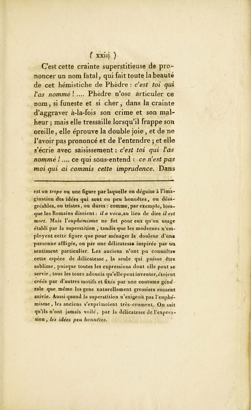 C’est cette crainte superstitieuse de pro- noncer un nom fatal, qui fait toute la beauté de cet hémistiche de Phèdre : c’est toi qui l’as nommé ! .... Phèdre n’ose articuler ce nom, si funeste et si cher, dans la crainte d’aggraver à-la-fois son crime et son mal- heur 5 mais elle tressaille lorsqu’il frappe son oreille, elle éprouve la double joie , et de ne l’avoir pas prononcé et de l’entendre ; et elle s’écrie avec saisissement : c’est toi qui Vas nommé !.... ce qui sous-entend : ce nest pas moi qui ai commis cette imprudence. Dans est un trope ou une figure par laquelle on déguisé à l’ima- gination des idées qui sont ou peu honnêtes, ou désa- gréables, ou tristes, ou dures : comme, par exemple, lors- que les Romains disoient : il a vécu,au lieu de dire il est mort. Mais Y euphémisme ne fut pour eux qu'un usage établi par la superstition , tandis que les modernes n'em- ployent cette figure que pour ménager la douleur d’une personne affligée, ou par une délicatesse inspirée par un sentiment particulier. Les anciens n’ont pu connoître cette espèce de délicatesse , la seule qui puisse être sublime, puisque toutes les expressions dont elle peut se servir , tous les tours adoucis qu’elle peut inventer,étoient créés par d’autres motifs et fixés par une coutume géné- rale que même les gens naturellement grossiers eussent suivie. Aussi quand la superstition n’exigeoit pas l’euphé- misme , les anciens s'exprimaient très-crument. On sait qu’ils n’ont jamais voilé, par la délicatesse de l’expres- sion , les idées peu honnêtes.