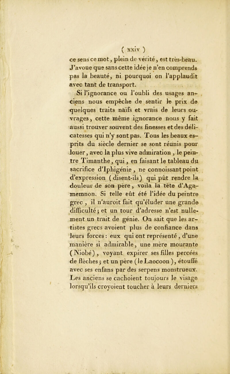 ce sens ce mot, plein de vérité, est très-beau. J’avoue que sans cette idée je n’en comprends pas la beauté, ni pourquoi on l’applaudit avec tant de transport. Si l’ignorance ou l’oubli des usages an- ciens nous empêche de sentir le prix de quelques traits naïfs et vrais de leurs ou- vrages, cette même ignorance nous y fait aussi trouver souvent des finesses et des déli- catesses qui n’y sont pas. Tous les beaux es- prits du siècle dernier se sont réunis pour louer, avec la plus vive admiration , le pein- tre Timanthe, qui, en faisant le tableau du sacrifice d’Iphigénie , ne connoissant point d’expression (disent-ils) qui pût rendre la douleur de son père, voila la tête d’Aga- memnon. Si telle eût été l’idée du peintre grec , il n’auroit fait qu’éluder une grande difficulté 5 et un tour d’adresse n’est nulle- ment un trait de génie. On sait que les ar- tistes grecs avoient plus de confiance dans leurs forces : eux qui ont représenté , d’une manière si admirable, une mère mourante (Niobé), voyant expirer ses filles percées de flèches 5 et un père ( le Laocoon ), étoufFé avec ses enfans par des serpens monstrueux. Les anciens se cachoient toujours le visage lorsqu’ils croyoient toucher à leurs derniers