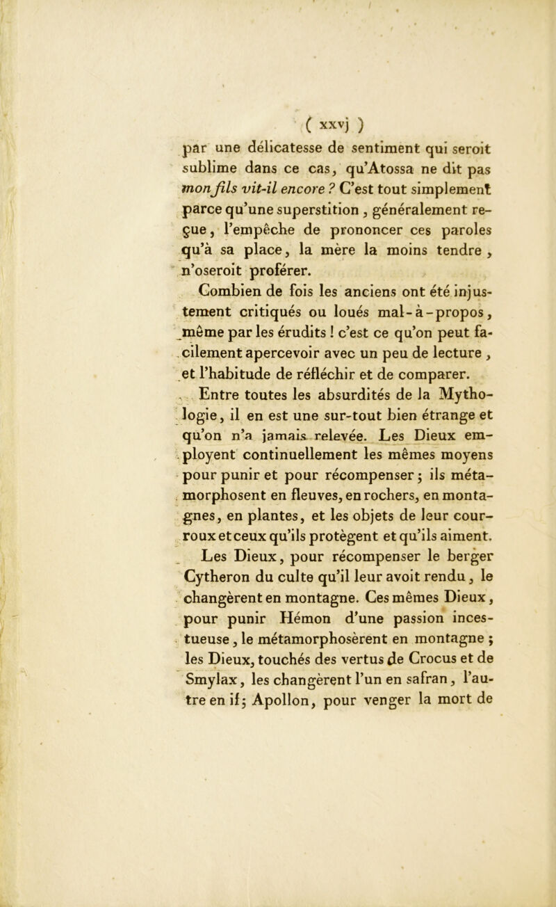 • {( xxvj ) par une délicatesse de sentiment qui seroit sublime dans ce cas, qu’Atossa ne dit pas mon fils vit-il encore ? C’est tout simplement parce qu’une superstition , généralement re- çue, l’empêche de prononcer ces paroles qu5 a sa place, la mère la moins tendre, n’oseroit proférer. Combien de fois les anciens ont été injus- tement critiqués ou loués mal-à-propos, même par les érudits ! c’est ce qu’on peut fa- cilement apercevoir avec un peu de lecture , et l’habitude de réfléchir et de comparer. Entre toutes les absurdités de la Mytho- logie, il en est une sur-tout bien étrange et qu’on n’a jamais relevée. Les Dieux era- ployent continuellement les mêmes moyens pour punir et pour récompenser ; ils méta- morphosent en fleuves, en rochers, en monta- gnes, en plantes, et les objets de leur cour- roux et ceux qu’ils protègent et qu’ils aiment. Les Dieux, pour récompenser le berger Cytheron du culte qu’il leur avoit rendu, le changèrent en montagne. Ces mêmes Dieux, pour punir Hémon d’une passion inces- tueuse , le métamorphosèrent en montagne ; les Dieux, touchés des vertus de Crocus et de Smylax, les changèrent l’un en safran, l’au- tre en if j Apollon, pour venger la mort de