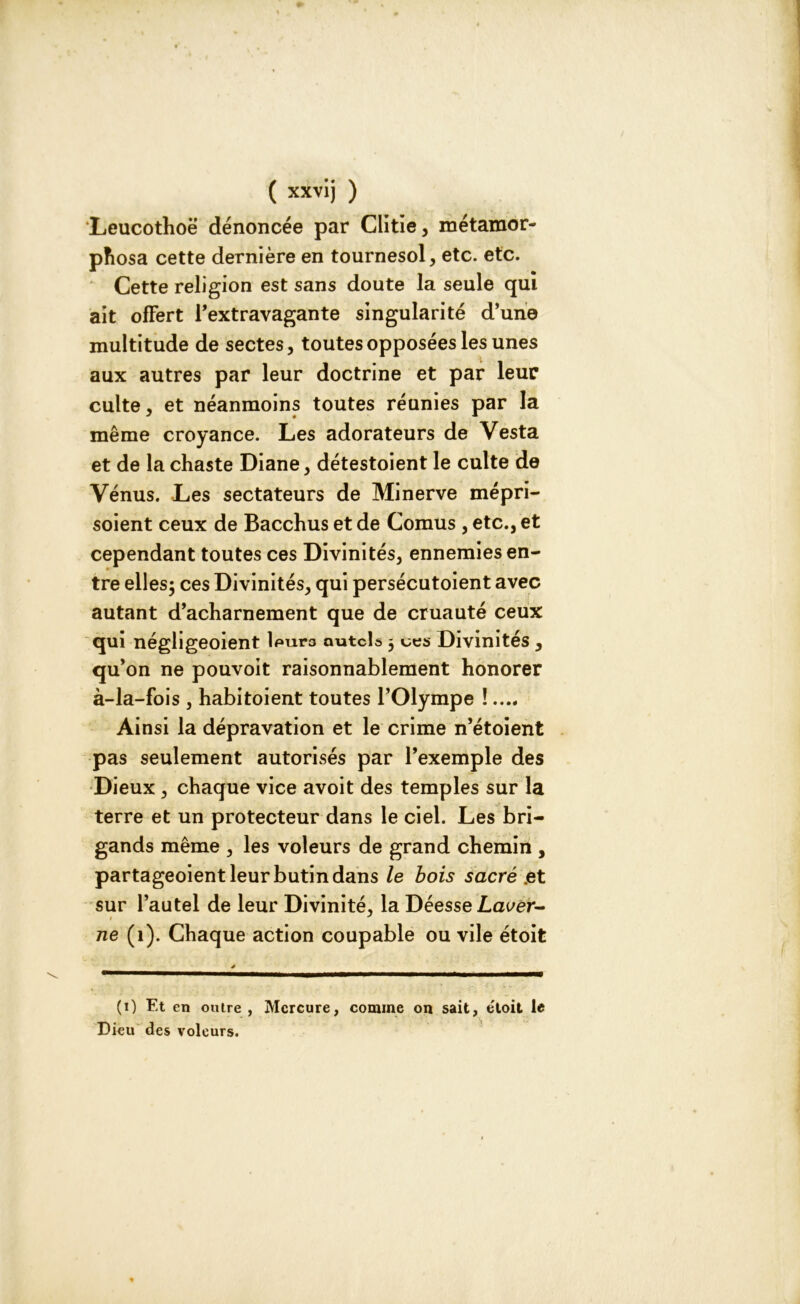 Leucothoë dénoncée par Ciitie, métamor- phosa cette dernière en tournesol, etc. etc. Cette religion est sans doute la seule qui ait offert l’extravagante singularité d’une multitude de sectes, toutes opposées les unes aux autres par leur doctrine et par leur culte, et néanmoins toutes réunies par la même croyance. Les adorateurs de Vesta et de la chaste Diane, détestoient le culte de Vénus. Les sectateurs de Minerve mépri- soient ceux de Bacchus et de Cornus , etc., et cependant toutes ces Divinités, ennemies en- tre elles; ces Divinités, qui persécutoient avec autant d’acharnement que de cruauté ceux qui négligeoient lpurs autels ; ues Divinités, qu’on ne pouvoit raisonnablement honorer à-la-fois , habitoient toutes l’Olympe !.... Ainsi la dépravation et le crime n’étoient pas seulement autorisés par l’exemple des Dieux , chaque vice avoit des temples sur la terre et un protecteur dans le ciel. Les bri- gands même , les voleurs de grand chemin , partageoient leur butin dans le bois sacré .et sur l’autel de leur Divinité, la Déesse Lac/er- i J ne (1). Chaque action coupable ou vile étoit (i) Et en outre , Mercure, comme on sait, étoit le Dieu des voleurs.