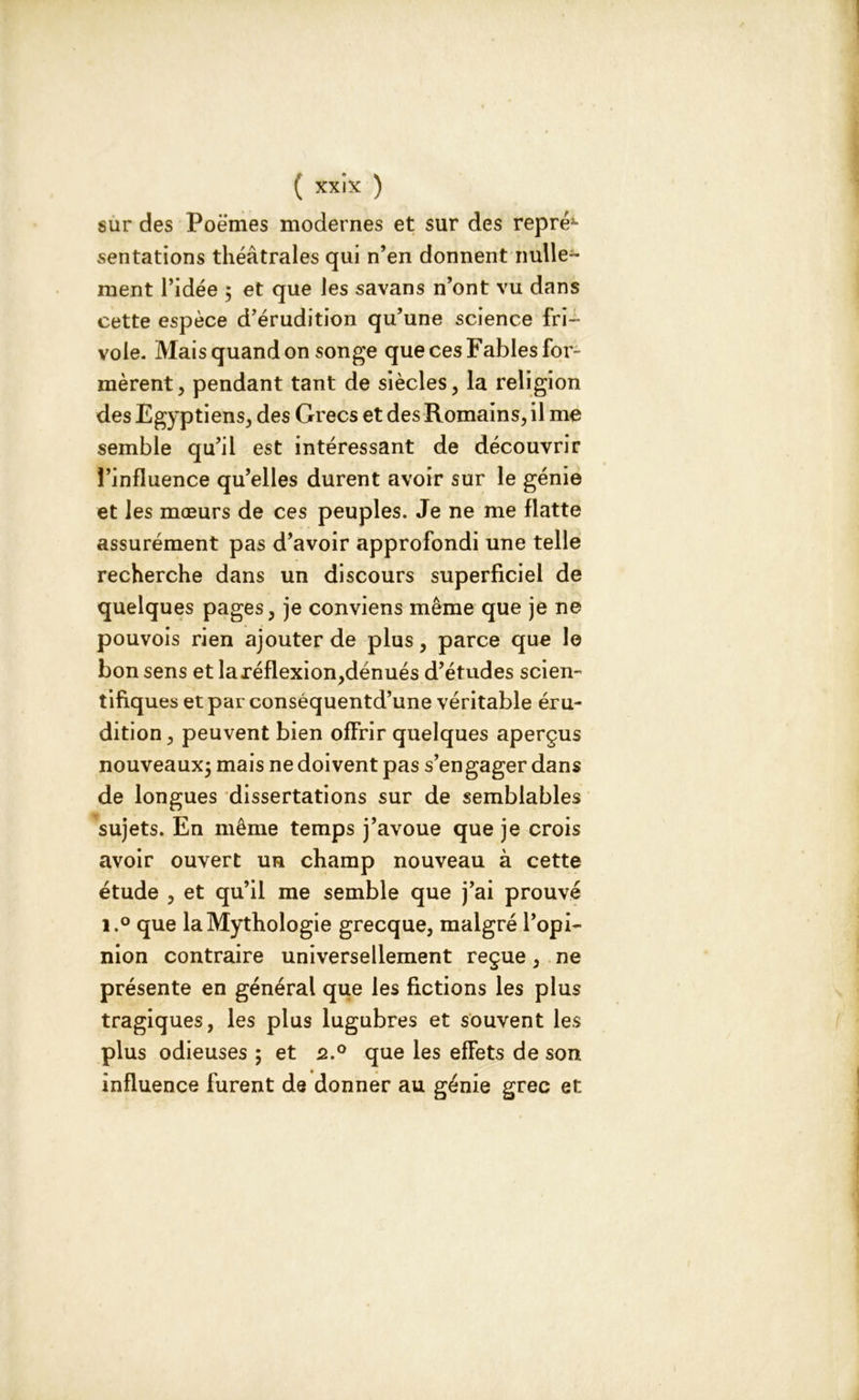 sur des Poèmes modernes et sur des repré*- sentations théâtrales qui n’en donnent nulle- ment l’idée ; et que les savans n’ont vu dans cette espèce d’érudition qu’une science fri- vole. Mais quand on songe que ces Fables for- mèrent, pendant tant de siècles, la religion des Egyptiens, des Grecs et des Romains, il me semble qu’il est intéressant de découvrir l’influence qu’elles durent avoir sur le génie et les mœurs de ces peuples. Je ne me flatte assurément pas d’avoir approfondi une telle recherche dans un discours superficiel de quelques pages, je conviens même que je ne pouvois rien ajouter de plus, parce que le bon sens et la réflexion,dénués d’études scien- tifiques et par conséquentd’une véritable éru- dition, peuvent bien offrir quelques aperçus nouveaux; mais ne doivent pas s’engager dans de longues dissertations sur de semblables sujets. En même temps j’avoue que je crois avoir ouvert un champ nouveau à cette étude , et qu’il me semble que j’ai prouvé i.° que la Mythologie grecque, malgré l’opi- nion contraire universellement reçue, ne présente en général que les fictions les plus tragiques, les plus lugubres et souvent les plus odieuses ; et 2.0 que les efFets de son influence furent de donner au génie grec et