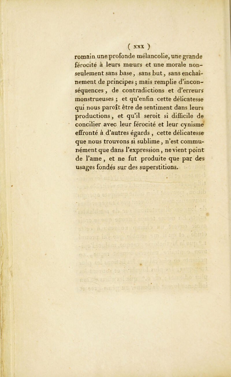 romain une profonde mélancolie, une grande férocité à leurs mœurs et une morale non- seulement sans base, sans but, sans enchaî- nement de principes 5 mais remplie d’incon- séquences , de contradictions et d’erreurs monstrueuses ; et qu’enfin cette délicatesse qui nous paroît être de sentiment dans leurs productions, et qu’il seroit si difficile de concilier avec leur férocité et leur cynisme effronté à d’autres égards , cette délicatesse que nous trouvons si sublime, n’est commu- nément que dans l’expression, ne vient point de l’ame, et ne fut produite que par des usages fondés sur des superstitions.