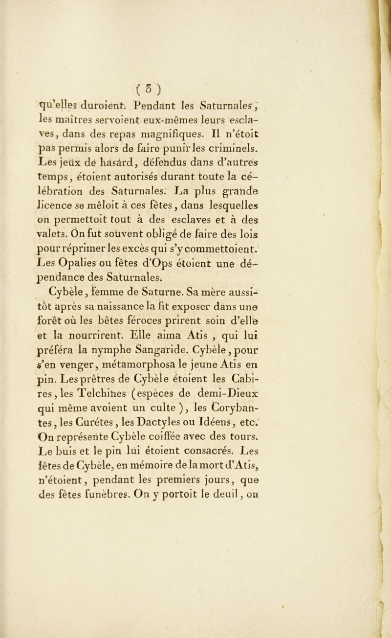 ( 5} qu’elles duroiént. Pendant les Saturnales, les maîtres servoient eux-mêmes leurs escla- ves, dans des repas magnifiques. Il n’étoit pas permis alors de faire punir les criminels. Les jeux dê hasàrd, défendus dans d’autres temps, étoient autorisés durant toute la cé- lébration des Saturnales. La plus grande licence se mêloit à ces fêtes, dans lesquelles on permettoit tout à des esclaves et à des valets. Ôn fut souvent obligé de faire des lois pour réprimer les excès qui s’y commettoient. Les Opalies ou fêtes d'Ops étoient une dé- pendance des Saturnales* Cybèle, femme de Saturne. Sa mère aussi- tôt après sa naissance la fit exposer dans une forêt où les bêtes féroces prirent soin d’elle et la nourrirent. Elle aima Atis , qui lui préféra la nymphe Sangaride. Cybèle , pour s’en venger, métamorphosa le jeune Atis en pin. Les prêtres de Cybèle étoient les Cabî- res, les Telchities (espèces de demi-Dieux qui même avoient un culte ), les Coryban- tes, les Curétes, les Dactyles ou Idéens, etc.’ On représente Cybèle coiffée avec des tours. Le buis et le pin lui étoient consacrés. Les fêtes de Cybèle, en mémoire de la mort d’Atis, n’étoient, pendant les premiers jours, que des fêtes funèbres. On y portoit le deuil, on
