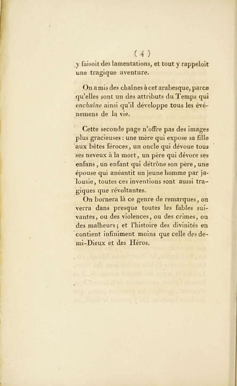 ( 4 ) y faisoit des lamentations, et tout y rappeloit une tragique aventure. On a mis des chaînes à cet arabesque, parce qu’elles sont un des attributs du Temps qui enchaîne ainsi qu’il développe tous les évé- nemens de la vie. \ Cette seconde page n’offre pas des images plus gracieuses : une mère qui expose sa fille aux bêtes féroces, un oncle qui dévoue tous ses neveux à la mort, un père qui dévore ses enfans , un enfant qui détrône son père, une épouse qui anéantit un jeune homme par ja- lousie, toutes ces inventions sont aussi tra- giques que révoltantes. On bornera là ce genre de remarques, on verra dans presque toutes les fables sui- vantes, ou des violences, ou des crimes, ou des malheurs; et l’histoire des divinités en contient infiniment moins que celle des de- mi-Dieux et des Héros.