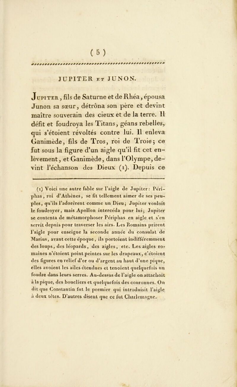 JUPITER et JUNON. Jupiter , fils de Saturne et de Rhéa, épousa Junon sa sœur, détrôna son père et devint maître souverain des cieux et de la terre. Il défit et foudroya les Titans, géans rebelles, qui s’étoient révoltés contre lui. Il enleva Ganimède, fils de Tros, roi de Troie; ce fut sous la figure d’un aigle qu’il fit cet en- lèvement, et Ganimède, dans l’Olympe, de- vint l’échanson des Dieux (1). Depuis ce (i) Voici une autre fable sur l’aigle de Jupiter: Péri- phas, roi d’Athènes, se fit tellement aimer de ses peu- ples, qu’ils l’adorèrent comme un Dieu ; Jupiter vouloit le foudroyer, mais Apollon intercéda pour lui; Jupiter se contenta de métamorphoser Périphas en aigle et s’en servit depuis pour traverser les airs. Les Romains prirent l’aigle pour enseigne la seconde année du consulat de Marins, avant cette époque, ils portoient indifféremment des loups, des léopards , des aigles, etc. Les aigles ro- maines n’étoient point peintes sur les drapeaux, c’étoient des figures en relief d’or ou d’argent au haut d’une pique, elles avoient les ailes étendues et tenoient quelquefois un foudre dans leurs serres. Au-dessus de l’aigle on attaclioit à la pique, des boucliers et quelquefois des couronnes. On dit que Constantin fut le premier qui introduisit l’aigle a deux tètes. D’autres disent que ce fut Charlemagne.