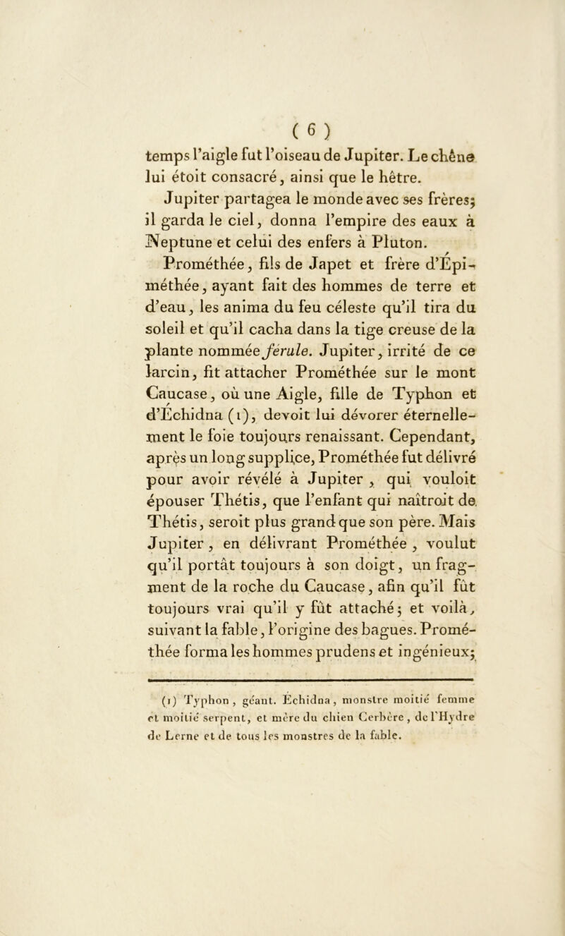 temps l’aigle fut l’oiseau de Jupiter. Le chêne lui étoit consacré, ainsi que le hêtre. Jupiter partagea le monde avec ses frères; il garda le ciel, donna l’empire des eaux à Heptune et celui des enfers à Pluton. Prométhée, fils de Japet et frère d’Epi^ méthée, ayant fait des hommes de terre et d’eau , les anima du feu céleste qu’il tira du soleil et qu’il cacha dans la tige creuse de la plante nommée j'erule. Jupiter, irrité de ce larcin, fit attacher Prométhée sur le mont Caucase, où une Aigle, fille de Typhon et d’Echidna (i), devoit lui dévorer éternelle- ment le foie toujours renaissant. Cependant, après un long supplice, Prométhée fut délivré pour avoir révélé à Jupiter , qui vouloit épouser Thétis, que l’enfant qui naîtroit de. Thétis, seroit plus grand que son père. Mais Jupiter , en délivrant Prométhée , voulut qu’il portât toujours à son doigt, un frag- ment de la roche du Caucase, afin qu’il fut toujours vrai qu’il y fût attaché; et voilà, suivant la fable, l’origine des bagues. Promé- thée forma les hommes prudens et ingénieux; (i) Typhon, géant. Echidna, monstre moitié femme cl moitié serpent, et mère du chien Cerbère , de l'Hydre