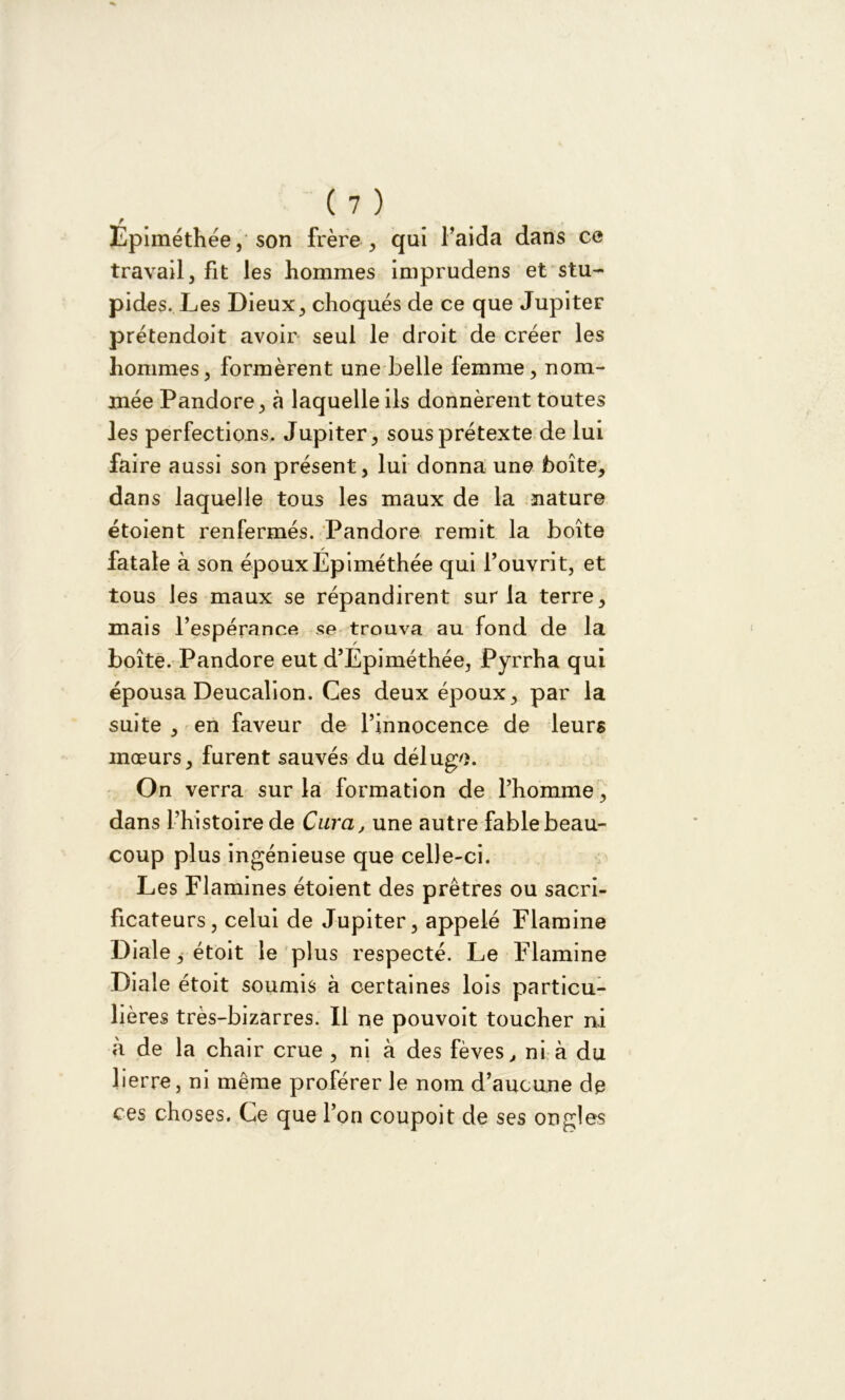 F Epiméthée, son frère, qui l’aida dans ce travail, fit les hommes imprudens et stu- pides. Les Dieux, choqués de ce que JupiteF prétendoit avoir seul le droit de créer les hommes, formèrent une belle femme, nom- mée Pandore, à laquelle ils donnèrent toutes les perfections. Jupiter, sous prétexte de lui faire aussi son présent, lui donna une boîte, dans laquelle tous les maux de la nature étoient renfermés. Pandore remit la boîte fatale à son épouxEpiméthée qui l’ouvrit, et tous les maux se répandirent sur la terre, mais l’espérance se trouva au fond de la boîte. Pandore eut d’Epiméthée, Pyrrha qui épousa Deucalion. Ces deux époux, par la suite , en faveur de l’innocence de leurs mœurs, furent sauvés du déluge. On verra sur la formation de l’homme, dans l’histoire de Cura, une autre fable beau- coup plus ingénieuse que celle-ci. Les Flamines étoient des prêtres ou sacri- ficateurs, celui de Jupiter, appelé Flamine Diale, étoit le plus respecté. Le Flamine Diale étoit soumis à certaines lois particu- lières très-bizarres. Il ne pouvoit toucher ni à de la chair crue , ni à des fèves, ni à du lierre, ni même proférer le nom d’aucune de ces choses. Ce que l’on coupoit de ses ongles