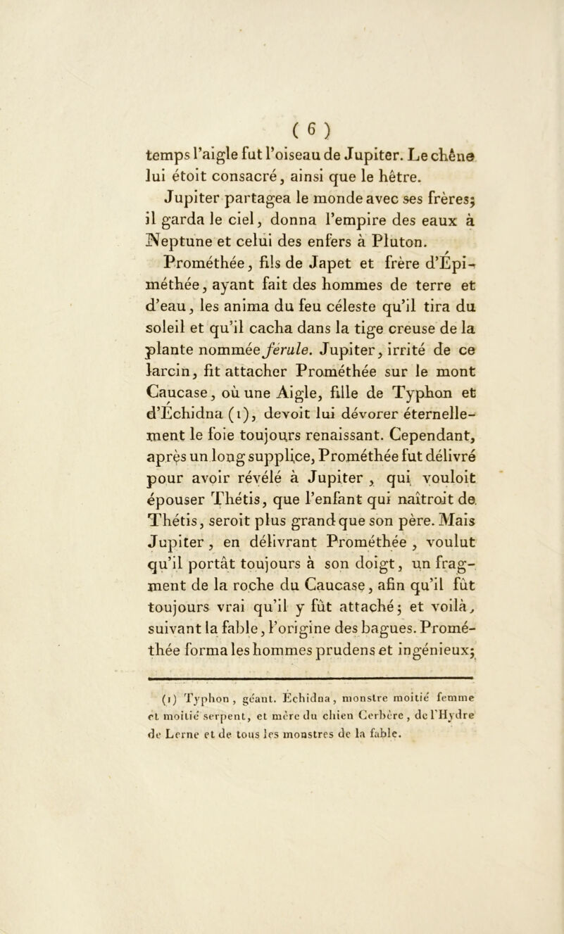 temps l’aigle fut l’oiseau de Jupiter. Le chêne lui étoit consacré, ainsi que le hêtre. Jupiter partagea le monde avec ses frères; il garda le ciel, donna l’empire des eaux à Neptune et celui des enfers à Pluton. Prométhée, fils de Japet et frère d’EpL méthée, ayant fait des hommes de terre et d’eau, les anima du feu céleste qu’il tira du soleil et qu’il cacha dans la tige creuse de la plante nomméeJerule. Jupiter, irrité de ce larcin, fit attacher Prométhée sur le mont Caucase, où une Aigle, fille de Typhon et d’Echidna (i), devoit lui dévorer éternelle- ment le foie toujours renaissant. Cependant, après un long supplice, Prométhée fut délivré pour avoir révélé à Jupiter , qui youloit épouser Thétis, que l’enfant qui naîtrodt de. Thétis, seroit plus grand que son père. Mais Jupiter, en délivrant Prométhée , voulut qu’il portât toujours à son doigt, un frag- ment de la roche du Caucase, afin qu’il fut toujours vrai qu’il y fût attaché; et voilà, suivant la fable, l’origine des bagues. Promé- thée forma les hommes prudens et ingénieux; (i) Typhon, géant. Echidna, monstre moitié femme et moitié serpent, et mère du chien Cerbère, de l’Hydre