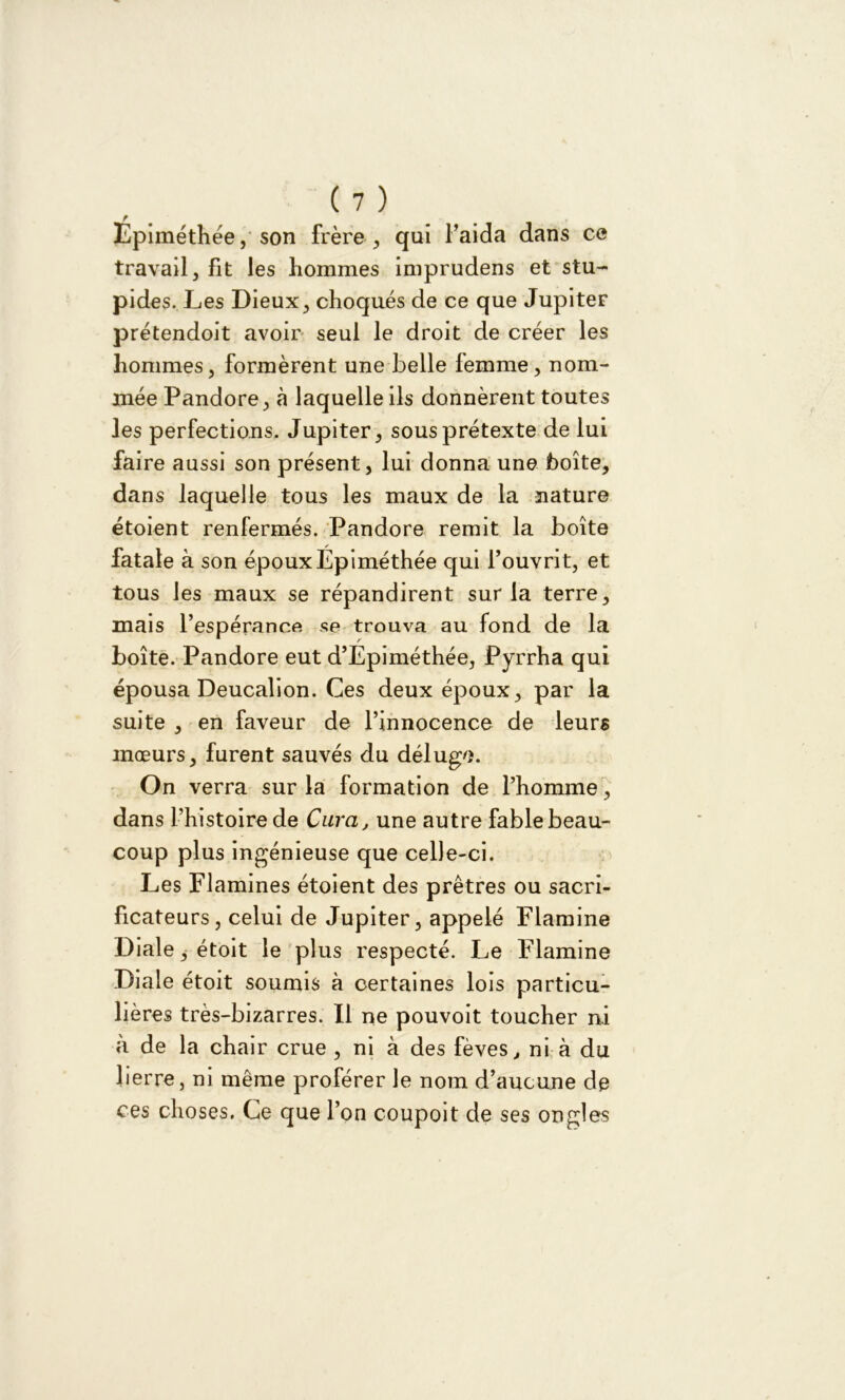 F Epiméthée, son frère , qui l’aida dans ce travail, fit les hommes imprudens et stu- pides. Les Dieux, choqués de ce que Jupiter prétendoit avoir seul le droit de créer les hommes, formèrent une belle femme, nom- mée Pandore, à laquelle ils donnèrent toutes les perfections. Jupiter, sous prétexte de lui faire aussi son présent, lui donna une boîte, dans laquelle tous les maux de la nature étoient renfermés. Pandore remit la boîte fatale à son époux Epiméthée qui l’ouvrit, et tous les maux se répandirent sur la terre, mais l’espérance se trouva au fond de la boîte. Pandore eut d’Epiméthée, Pyrrha qui épousa Deucalion. Ces deux époux, par la suite , en faveur de l’innocence de leurs mœurs, furent sauvés du déluge. On verra sur la formation de l’homme , dans l’histoire de Cura, une autre fable beau- coup plus ingénieuse que celle-ci. Les Flamines étoient des prêtres ou sacri- ficateurs, celui de Jupiter, appelé Flamine Diale, étoit le plus respecté. Le Flamine Diale étoit soumis à certaines lois particu- lières très-bizarres. Il ne pouvoit toucher ni à de la chair crue , ni à des fèves,, ni à du lierre, ni même proférer le nom d’aucune de ces choses. Ce que l’on coupoit de ses ongles