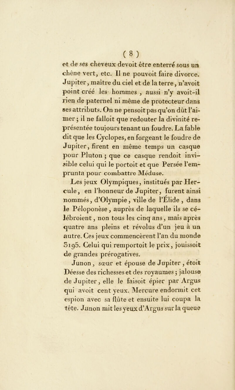 et de ses cheveux devoit être enterré sous un chêne vert, etc. Il ne pouvoit faire divorce. Jupiter, maître du ciel et de la terre, n’avoit point créé les hommes , aussi n’y avoit-il rien de paternel ni même de protecteur dans ses attributs. On ne pensoit pas qu’on dût l’ai- mer • il ne falloit que redouter la divinité re- présentée toujours tenant un foudre. La fable dit que les Cyclopes, en forgeant le foudre de Jupiter, firent en même temps un casque pour Pluton • que ce casque rendoit invi- sible celui qui le portoit et que Persée l’em- prunta pour combattre Méduse. Les jeux Olympiques, institués par Her- cule, en l’honneur de Jupiter, furent ainsi nommés, d’Oiympie, ville de l’Élide , dans le Péloponèse, auprès de laquelle ils se cé- lébroient, non tous les cinq ans, mais après quatre ans pleins et révolus d’un jeu à un autre. Ces jeux commencèrent l’an du monde 0195. Celui qui remportoit le prix, jouissoit de grandes prérogatives. Junon , sœur et épouse de Jupiter , étoit Déesse des richesses et des royaumes, jalouse de Jupiter, elle le faisoit épier par Argus qui avoit cent yeux. Mercure endormit cet espion avec sa flûte et ensuite lui coupa la tête. Junon mit les yeux d’Argus sur la queue