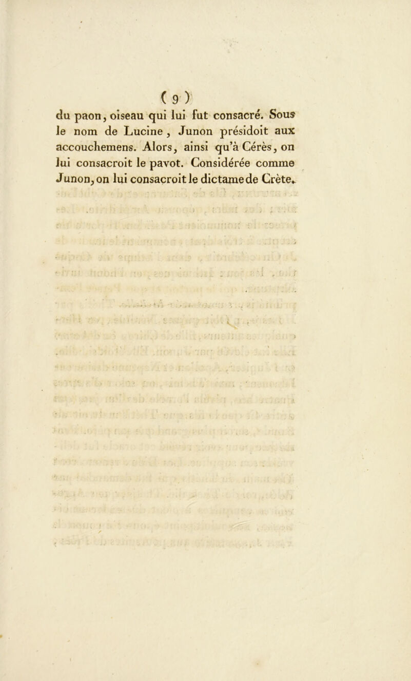 du paon, oiseau qui lui fut consacré. Sous le nom de Lucine , Junon présidoit aux accouchemens. Alors, ainsi qu’àCérès,on lui consacroit le pavot. Considérée comme Junon, on lui consacroit le dictamede Crète* . r i