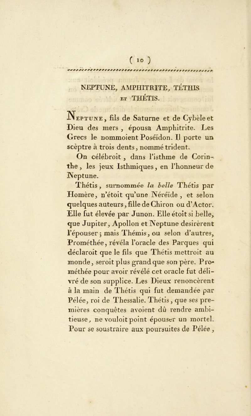 NEPTUNE, AMPHITRITE, TÉTHIS et THÉTIS. , t 'l\ f , * Neptune, fils de Saturne et de Cybèleet Dieu des mers , épousa Amphitrite. Les Grecs le nommoient Poséidon. Il porte un seèptre à trois dents, nommé trident. On célébroit , dans l’isthme de Corin- the, les jeux Isthmiques, en l’honneur de Neptune. Thétis, surnommée la belle Thétis par Homère, n’étoit qu’une Néréide , et selon quelques auteurs, fille de Chiron ou d’Actor. Elle fut élevée par Junon. Elle étoit si belle, que Jupiter, Apollon et Neptune désirèrent l’épouser 5 mais Thémis, ou selon d’autres, Prométhée, révéla l’oracle des Parques qui déclaroit que le fils que Thétis mettroit au monde, seroit plus grand que son père. P ro- méthée pour avoir révélé cet oracle fut déli- vré de son supplice. Les Dieux renoncèrent à la main de Thétis qui fut demandée par Pélée, roi de Thessalie. Thétis, que ses pre- mières conquêtes avoient dû rendre ambi- tieuse, ne vouloit point épouser un mortel. Pour se soustraire aux poursuites de Pélée ,