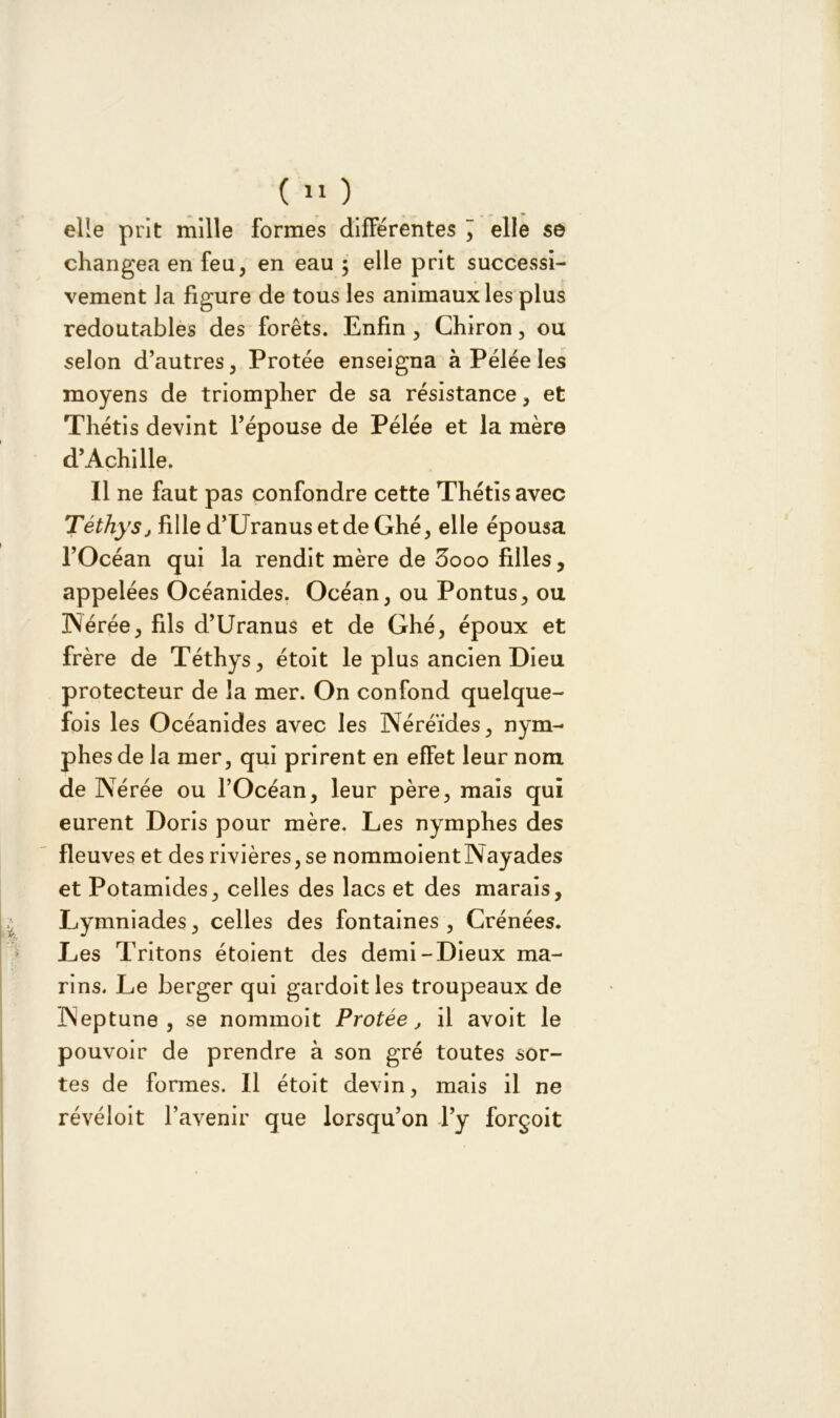 ( 11 ) elle prit mille formes différentes elle se changea en feu, en eau ; elle prit successi- vement Ja figure de tous les animaux les plus redoutables des forêts. Enfin , Chiron, ou selon d’autres, Protée enseigna à Pelée les moyens de triompher de sa résistance, et Thétis devint l’épouse de Pélée et la mère d’Achille. Il ne faut pas confondre cette Thétis avec Téthy'Sj fille d’UranusetdeGhé, elle épousa l’Océan qui la rendit mère de 3ooo filles, appelées Océanides. Océan, ou Pontus, ou Nérée, fils d’Uranus et de Ghé, époux et frère de Téthys, étoit le plus ancien Dieu protecteur de la mer. On confond quelque- fois les Océanides avec les Néréides, nym- phes de la mer, qui prirent en efFet leur nom de Nérée ou l’Océan, leur père, mais qui eurent Doris pour mère. Les nymphes des fleuves et des rivières, se nommoient Nayades et Potamides, celles des lacs et des marais, Lymniades, celles des fontaines , Crénées. Les Tritons étoient des demi-Dieux ma- rins. Le berger qui gardoitles troupeaux de Neptune, se nommoit Protée, il avoit le pouvoir de prendre à son gré toutes sor- tes de formes. Il étoit devin, mais il ne révéloit l’avenir que lorsqu’on l’y forçoit