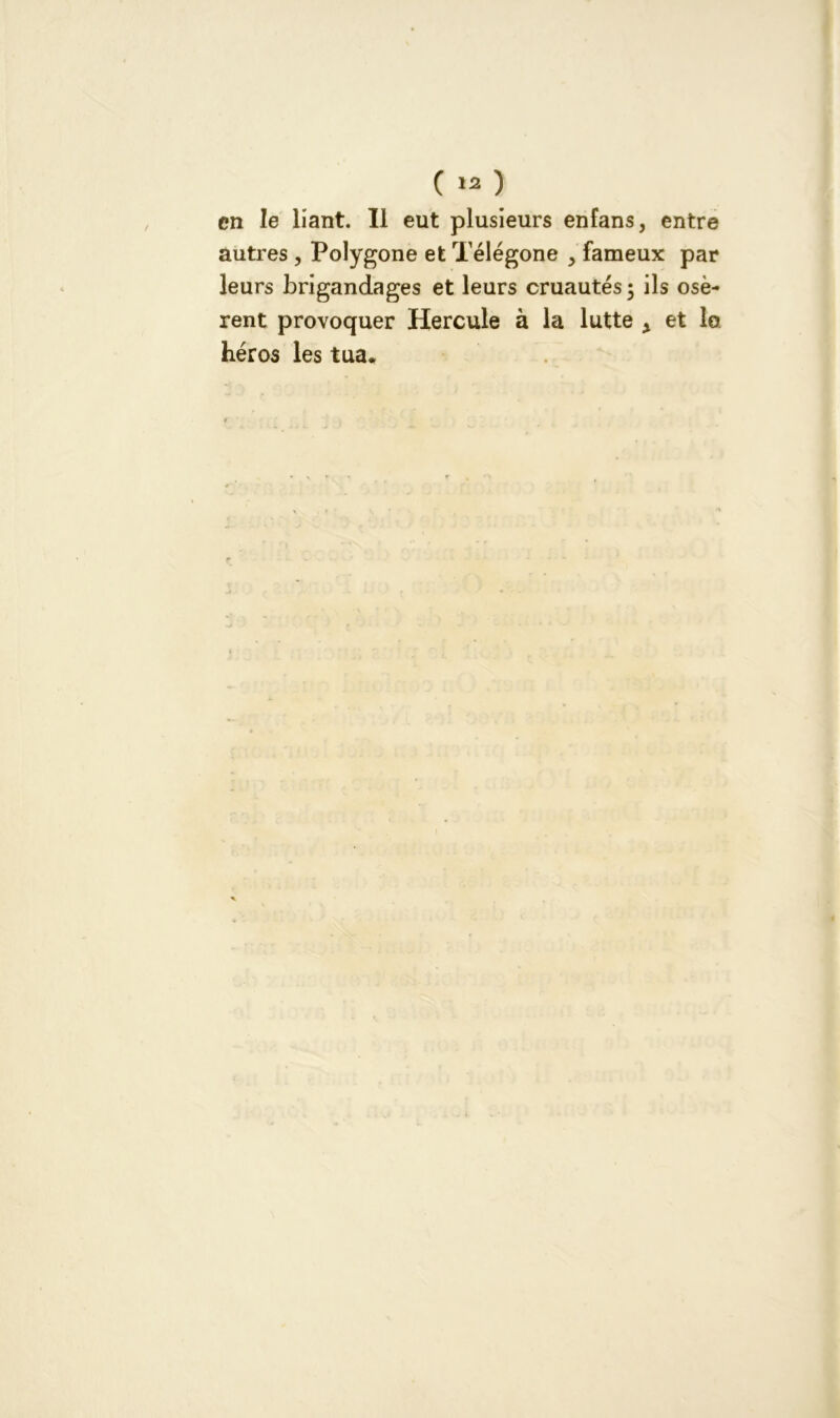 ( ) en le liant. Il eut plusieurs enfans, entre autres , Polygone et Télégone > fameux par leurs brigandages et leurs cruautés 5 ils osè- rent provoquer Hercule à la lutte x et lo héros les tua.