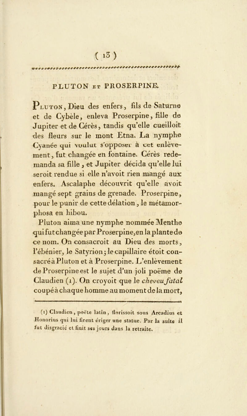PLUTON et PROSERPINE. Pluton, Dieu des enfers, fils de Saturne et de Cybèle, enleva Proserpine, fille de Jupiter et de Cérès, tandis qu’elle cueilloit des fleurs sur le mont Etna* La nymphe Cyanée qui vuului s'opposer à cet enlève- ment, fut changée en fontaine. Cérès rede- manda sa fille , et Jupiter décida qu’elle lui seroit rendue si elle n’avoit rien mangé aux enfers. Ascalaphe découvrit qu’elle avoit mangé sept grains de grenade* Proserpine, pour le punir de cette délation, le métamor- phosa en hibou. Pluton aima une nymphe nommée Menthe qui fut changée par Proserpine,en la plantede ce nom. On consacroit au Dieu des morts, l’ébénier, le Satyrion; le capillaire étoit con- sacré à Pluton et à Proserpine. L’enlèvement de Proserpine est le sujet d’un joli poème de Claudien (1). On croyoit que le cheveu fatal coupé à chaque homme au moment de la mort. (i) Claudien, poète latin, florissoit sous Arcadius et Honorius qui lui firent e'riger une statue. Par la suite il fut disgracié et finit ses jours dans la retraite.