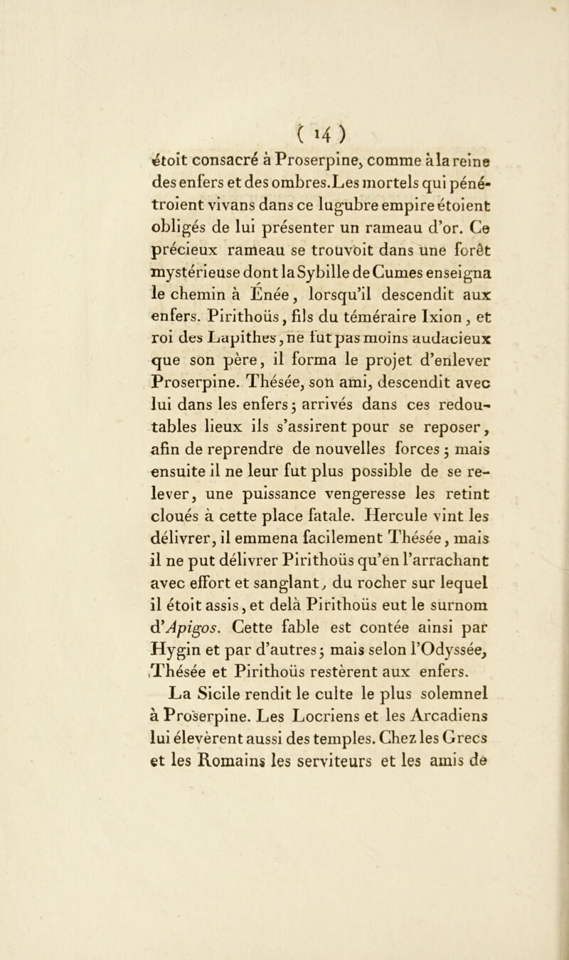 ( >4) &oit consacré à Proserpine* comme àla reine des enfers et des ombres.Les mortels qui péné- troient vivans dans ce lugubre empire étoient obligés de lui présenter un rameau d’or. Ce précieux rameau se troüvoit dans une forêt mystérieuse dont la Sybille de Cumes enseigna le chemin à Enée, lorsqu’il descendit aux enfers. Pirithoüs, fils du téméraire Ixion * et roi des Lapithes,ne lut pas moins audacieux que son père, il forma le projet d’enlever Proserpine. Thésée, son ami, descendit avec lui dans les enfers 3 arrivés dans ces redou- tables lieux ils s’assirent pour se reposer, afin de reprendre de nouvelles forces 3 mais ensuite il ne leur fut plus possible de se re- lever, une puissance vengeresse les retint cloués à cette place fatale. Hercule vint les délivrer, il emmena facilement Thésée, mais il ne put délivrer Pirithoüs qu’en l’arrachant avec effort et sanglant, du rocher sur lequel il étoit assis, et delà Pirithoüs eut le surnom d’Apigos. Cette fable est contée ainsi par Hygin et par d’autres 3 mais selon l’Odyssée, tThésée et Pirithoüs restèrent aux enfers. La Sicile rendit le culte le plus solemnel à Pro'serpine. Les Locriens et les Arcadiens lui élevèrent aussi des temples. Chez les Grecs et les Romains les serviteurs et les amis dé