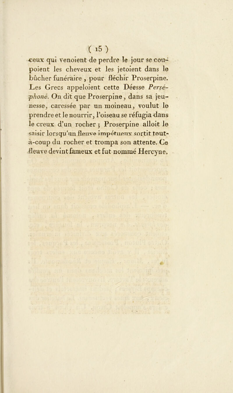 ( i5) ceux qui venoient de perdre le jour se cou- poient les cheveux et les jetoient dans le bûcher funéraire , pour fléchir Proserpine. Les Grecs appeloient cette Déesse Perse- phoné. On dit que Proserpine, dans sa jeu- nesse, caressée par un moineau, voulut le prendre et le nourrir, l’oiseau se réfugia-dans le creux d’un rocher 5 Proserpine alloit le saisir lorsqu'un fleuve impétueux sortit tout- à-coup du rocher et trompa son attente. Ce lîeuve devint fameux et fut nommé Hercyne.