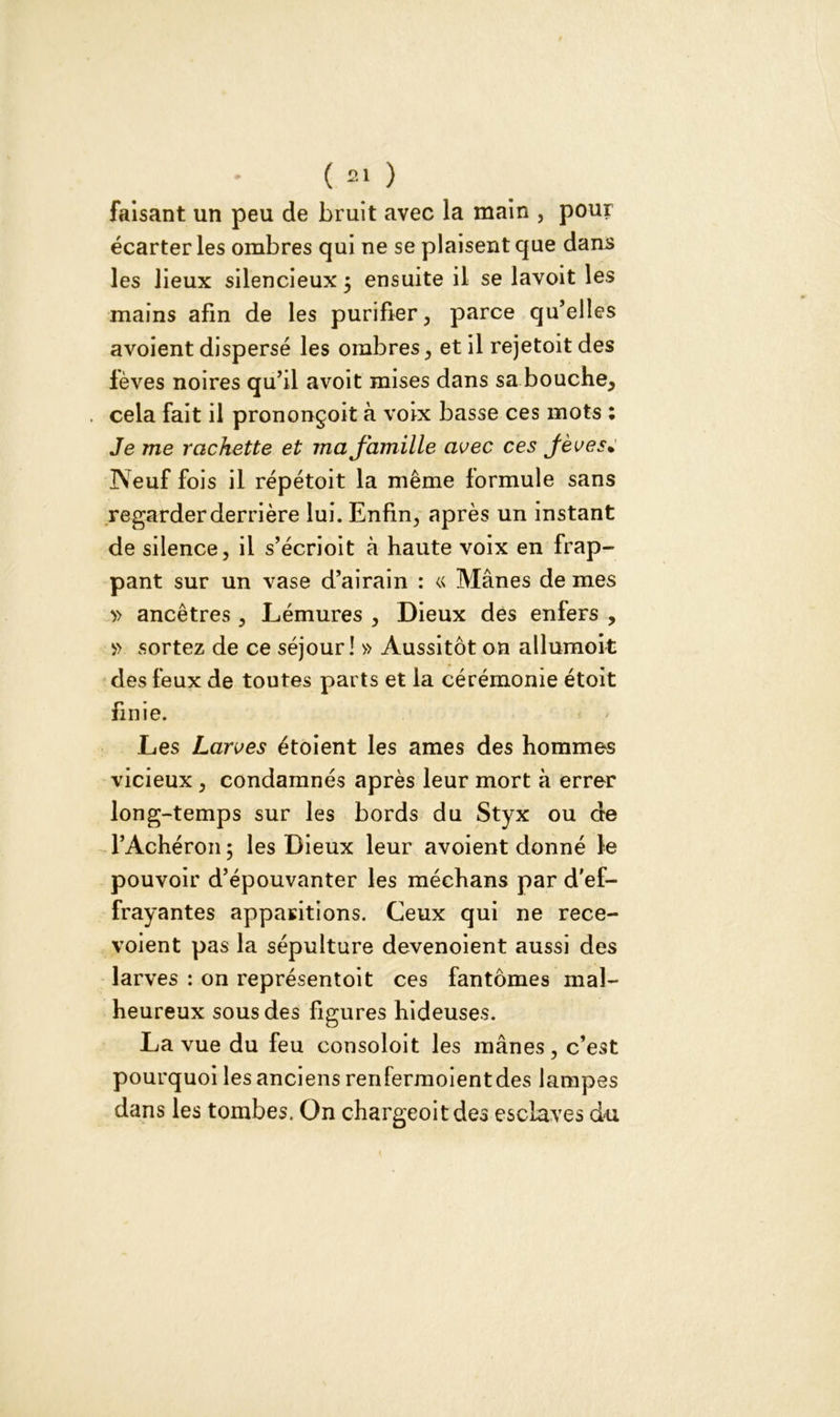 faisant un peu de bruit avec la main , pour écarter les ombres qui ne se plaisent que dans les lieux silencieux 5 ensuite il se lavoit les mains afin de les purifier , parce qu’elles avoient dispersé les ombres, et il rejetoit des fèves noires qu’il avoit mises dans sa bouche, cela fait il prononçoit à voix basse ces mots : Je me rackette et ma famille avec ces Jèves* Neuf fois il répétoit la même lormule sans regarder derrière lui. Enfin, après un instant de silence, il s’écrioit à haute voix en frap- pant sur un vase d’airain : « Mânes de mes » ancêtres, Lémures , Dieux des enfers , » sortez de ce séjour! » Aussitôt on allumoit des feux de toutes parts et la cérémonie étoit finie. Les Larves étoient les âmes des hommes vicieux , condamnés après leur mort à errer long-temps sur les bords du Styx ou de l’Achéron; les Dieux leur avoient donné le pouvoir d’épouvanter les méchans par d'ef- frayantes apparitions. Ceux qui ne rece- voient pas la sépulture devenoient aussi des larves : on représentoit ces fantômes mal- heureux sous des figures hideuses. La vue du feu consoloit les mânes, c’est pourquoi les anciens renfermoientdes lampes dans les tombes. On chargeoitdes esclaves du {