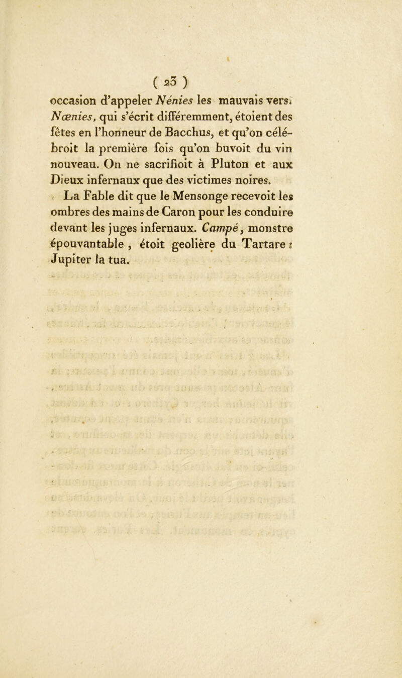 ( *3 ) occasion d’appeler Nénies les mauvais vers, Nœnies, qui s’écrit différemment, étoientdes fêtes en l’honneur de Bacchus, et qu’on célé- broit la première fois qu’on buvoit du vin nouveau. On ne sacrifioit à Pluton et aux Dieux infernaux que des victimes noires. La Fable dit que le Mensonge recevoit les ombres des mains de Caron pour les conduire devant les juges infernaux. Campé, monstre épouvantable , étoit geôlière du Tartare : Jupiter la tua.